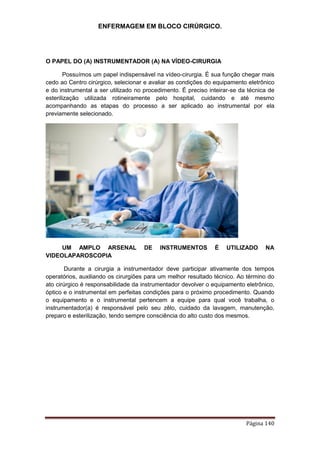 ENFERMAGEM EM BLOCO CIRÚRGICO.
Página 140
O PAPEL DO (A) INSTRUMENTADOR (A) NA VÍDEO-CIRURGIA
Possuímos um papel indispensável na vídeo-cirurgia. É sua função chegar mais
cedo ao Centro cirúrgico, selecionar e avaliar as condições do equipamento eletrônico
e do instrumental a ser utilizado no procedimento. É preciso inteirar-se da técnica de
esterilização utilizada rotineiramente pelo hospital, cuidando e até mesmo
acompanhando as etapas do processo a ser aplicado ao instrumental por ela
previamente selecionado.
UM AMPLO ARSENAL DE INSTRUMENTOS É UTILIZADO NA
VIDEOLAPAROSCOPIA
Durante a cirurgia a instrumentador deve participar ativamente dos tempos
operatórios, auxiliando os cirurgiões para um melhor resultado técnico. Ao término do
ato cirúrgico é responsabilidade da instrumentador devolver o equipamento eletrônico,
óptico e o instrumental em perfeitas condições para o próximo procedimento. Quando
o equipamento e o instrumental pertencem a equipe para qual você trabalha, o
instrumentador(a) é responsável pelo seu zêlo, cuidado da lavagem, manutenção,
preparo e esterilização, tendo sempre consciência do alto custo dos mesmos.
 