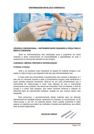 ENFERMAGEM EM BLOCO CIRÚRGICO.
Página 141
CIRURGIA CONVENCIONAL – INSTRUMENTADOR PASSANDO A PINÇA PARA O
MÉDICO CIRURGIÃO
Deve os instrumentadores ficar atualizados para o surgimento de novos
materiais e terem conhecimento da funcionabilidade e aplicabilidade de todo o
equipamento e instrumental utilizados no ato cirúrgico.
CUIDADOS, LIMPEZA, PREPARO E ESTERILIZAÇÃO
Cuidados e limpeza
Este é um processo muito importante no preparo do material cirúrgico a ser
usado na vídeo-cirurgia e que depende muito dos (as) instrumentadores (as).
A maior parte dos instrumentos e equipamentos são custosos e delicados, e o
mau uso ou manuseio durante e após o procedimento cirúrgico pode danificá-los e
trazer grandes prejuízos financeiros. Deve-se ter em ment primeiramente que o
instrumental de vídeo-cirurgia é muito mais delicado do que o instrumental
convencional e que, portanto, não devem ser misturados. Para os materiais, o final da
cirurgia é o ponto mais perigoso, pois nesse momento tende-se a misturar os
diferentes tipos de instrumentais cirúrgicos, ocasião em que ocorrem danos mais
frequentes.
Para preveni-los, o acondicionamento destes materiais deve ser efetuado
distintamente em bandejas próprias, separando os cortantes, os convencionais, os da
vídeo-cirurgia, e, por fim, os materiais ópticos. Outro cuidado importante é saber
separar os materiais que podem ser molhados e lavados dos eletrônicos, que sofrem
dano se assim higienizados.
ESCOVAS VÁRIAS
 