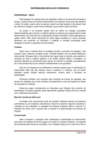ENFERMAGEM EM BLOCO CIRÚRGICO.
Página 142
ESPESSURAS – EDLO.
Para lavagem do material deve ser separado a óptica e os cabos dos trocartes e
pinças. A óptica deve ser lavada primeiramente com esponja macia para não danificar
a lente. Os cabos, assim como as ópticas, devem ser logo lavados e não devem ficar
de molho em solução e muito menos dobrados, pois causam danos às fibras.
As pinças e os trocartes podem ficar de molho em solução enzimática
(desencrostante) para remover a matéria orgânica e sempre que possível devem estar
desmontados. Se você não tiver a disposição solução enzimática, utilize detergente ou
sabão neutro. Não utilize hipoclorito de sódio (água sanitária) ou outros produtos
abrasivos que queimam ou danificam o material. A imersão prolongada pode
desgastar e corroer a superfície do instrumental.
Cuidado
Quem lava o material deve se proteger durante o processo de lavagem, usar
avental, luvas, máscara e protetor ocular. Cuidado também com as partes afiadas do
instrumental. Enxague todo o instrumental com água limpa e corrente, para garantir a
remoção de toda a matéria orgânica e de sabão. Depois efetue a secagem, se
possível utilizando ar comprimido para reduzir ao máximo a umidade, principalmente
se o instrumental não for ser utilizado imediatamente e sim guardado.
Hoje em dia dispõe-se de lubrificantes minerais próprios para a lubrificação do
instrumental. Eles não são oleosos como a vaselina e o silicone, que ao serem
utilizados podem abrigar esporos bacterianos, mesmo após o processo de
esterilização.
Contamos também com produtos para remoção de pontos de oxidação, que
devem ser utilizados com muito cuidado, principalmente no que diz respeito ao tempo
de exposição do material.
Devem-se seguir corretamente as instruções para diluição dos produtos de
desinfecção e limpeza sugeridos pelos fabricantes (qualquer dúvida entre em contato
com o fabricante do produto).
Manual/ Lavadoras/ Ultra-som
A lavagem dos instrumentos pode ser também realizada através de lavadoras
automáticas ou por lavadoras ultra-sônicas. Devem-se observar algumas ressalvas e
cuidados na sua utilização. A vantagem da limpeza mecânica sobre a manual é a
redução dos riscos com o pessoal que a executa e a padronização do processo de
limpeza.
Conservação
Após a lavagem, a secagem total, lubrificação e esterilização do instrumental,
este deve ser disposto de forma segura em caixas ou armários próprios. O ambiente
de armazenamento deve ser controlado, com umidade relativa do ar entre 30 a 50% e
 