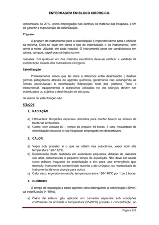 ENFERMAGEM EM BLOCO CIRÚRGICO.
Página 143
temperatura de 20°C, como empregados nas centrais de material dos hospitais, a fim
de garantir a manutenção da esterilização.
Preparo
O preparo do instrumental para a esterilização é importantíssimo para a eficácia
da mesma. Deve-se levar em conta o tipo de esterilização e de instrumental, bem
como a rotina utilizada em cada hospital. O instrumental pode ser condicionado em
caixas, campos, papel grau cirúrgico ou em
cassetes. Em qualquer um dos métodos escolhidos deve-se verificar a validade da
esterilização através dos marcadores cirúrgicos.
Esterilização
Primeiramente temos que ter clara a diferença entre desinfecção ( destruir
germes patogênicos através de agentes químicos, geralmente não abrangendo as
formas esporuladas) e esterilização 9destruição total dos germes). Todo o
instrumental, equipamentos e acessórios utilizados no ato cirúrgico devem ser
esterilizados ou sujeitos a desinfecção de alto grau.
Os meios de esterilização são:
FÍSICOS
1. RADIAÇÃO
a) Ultravioleta: lâmpadas especiais utilizadas para manter baixos os índices de
bactérias ambientais.
b) Gama: com cobalto 60 – tempo de preparo 10 horas, é uma modalidade de
esterilização industrial e não hospitalar empregado em descartáveis.
2. CALOR
a) Vapor sob pressão: é o que se obtém nas autoclaves, vapor com alta
temperatura 120-132°C.
b) Esterilização flash: realizada em autoclaves pequenas, dotadas de cassetes
sob altas temperaturas e pequeno tempo de exposição. Não deve ser usada
como método frequente de esterilização e sim para uma emergência (por
exemplo, instrumental contaminado durante o ato cirúrgico, ou necessidade do
instrumental de uma cirurgia para outra).
c) Calor seco: é gerado em estufa, temperatura entre 160-170°C por 1 ou 2 horas.
3. QUÍMICOS
O tempo de exposição a estes agentes varia distinguindo a desinfecção (30min)
da esterilização (4-18hs).
a) Óxido de etileno: gás aplicado em camadas especiais sob condições
controladas de umidade e temperatura (55-60°C) pressão e concentração, ao
 