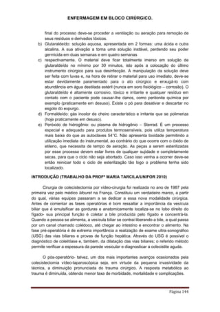 ENFERMAGEM EM BLOCO CIRÚRGICO.
Página 144
final do processo deve-se proceder a ventilação ou aeração para remoção de
seus resíduos e derivados tóxicos.
b) Glutaraldeído: solução aquosa, apresentada em 2 formas: uma ácida e outra
alcalina. A sua ativação a torna uma solução instável, perdendo seu poder
germicida em duas semanas e em quatro semanas
c) respectivamente. O material deve ficar totalmente imerso em solução de
glutaraldeído no mínimo por 30 minutos, isto após a colocação do último
instrumento cirúrgico para sua desinfecção. A manipulação da solução deve
ser feita com luvas e, na hora de retirar o material para uso imediato, deve-se
estar devidamente paramentado para o ato cirúrgico e enxugá-lo com
abundância em água destilada estéril (nunca em soro fisiológico – corrosão). O
glutaraldeído é altamente corrosivo, tóxico e irritante e qualquer resíduo em
contato com o paciente pode causar-lhe danos, como peritonite química por
exemplo (praticamente em desuso). Existe o pó para desativar e descartar no
esgoto do expurgo.
d) Formaldeído: gás incolor de cheiro característico e irritante que se polimeriza
(hoje praticamente em desuso).
e) Peróxido de hidrogênio: ou plasma de hidrogênio – Sterrad. É um processo
especial e adequado para produtos termosensíveis, pois utiliza temperatura
mais baixa do que as autoclaves 54°C. Não apresenta toxidade permitindo a
utilização imediata do instrumental, ao contrário do que ocorre com o óxido de
etileno, que necessita de tempo de aeração. As peças a serem esterilizadas
por esse processo devem estar livres de qualquer sujidade e completamente
secas, para que o ciclo não seja abortado. Caso isso venha a ocorrer deve-se
então reiniciar todo o ciclo de esterilização tão logo o problema tenha sido
localizado.
INTRODUÇÃO (TRABALHO DA PROFª MARIA TARCILA/UNIFOR 2010)
Cirurgia de colecistectomia por vídeo-cirurgia foi realizada no ano de 1987 pela
primeira vez pelo médico Mouret na França. Constituiu um verdadeiro marco, a partir
do qual, várias equipes passaram a se dedicar a essa nova modalidade cirúrgica.
Antes de comentar as fases operatórias é bom ressaltar a importância da vesícula
biliar que é emulsificar as gorduras e anatomicamente localiza-se no lobo direito do
fígado- sua principal função é coletar a bile produzida pelo fígado e concentrá-la.
Quando a pessoa se alimenta, a vesícula biliar se contrai liberando a bile, a qual passa
por um canal chamado colédoco, até chegar ao intestino e encontrar o alimento. Na
fase pré-operatória é de extrema importância a realização de exame ultra-sonográfico
(USG) das vias biliares e provas de função hepática. Através do USG é possível o
diagnóstico de colelitíase e, também, da dilatação das vias biliares; o referido método
permite verificar a espessura da parede vesicular e diagnosticar a colecistite aguda.
O pós-operatório- talvez, um dos mais importantes avanços ocasionados pela
colecistectomia vídeo-laparoscópica seja, em virtude da pequena invasividade da
técnica, a diminuição pronunciada do trauma cirúrgico. A resposta metabólica ao
trauma é diminuída, obtendo menor taxa de morbidade, mortalidade e complicações.
 