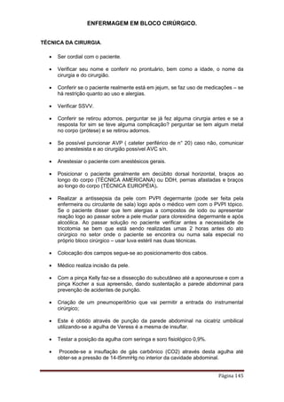 ENFERMAGEM EM BLOCO CIRÚRGICO.
Página 145
TÉCNICA DA CIRURGIA.
 Ser cordial com o paciente.
 Verificar seu nome e conferir no prontuário, bem como a idade, o nome da
cirurgia e do cirurgião.
 Conferir se o paciente realmente está em jejum, se faz uso de medicações – se
há restrição quanto ao uso e alergias.
 Verificar SSVV.
 Conferir se retirou adornos, perguntar se já fez alguma cirurgia antes e se a
resposta for sim se teve alguma complicação? perguntar se tem algum metal
no corpo (prótese) e se retirou adornos.
 Se possível puncionar AVP ( cateter periférico de n° 20) caso não, comunicar
ao anestesista e ao cirurgião possível AVC s/n.
 Anestesiar o paciente com anestésicos gerais.
 Posicionar o paciente geralmente em decúbito dorsal horizontal, braços ao
longo do corpo (TÉCNICA AMERICANA) ou DDH, pernas afastadas e braços
ao longo do corpo (TÉCNICA EUROPÉIA).
 Realizar a antissepsia da pele com PVPI degermante (pode ser feita pela
enfermeira ou circulante de sala) logo após o médico vem com o PVPI tópico.
Se o paciente disser que tem alergias a compostos de iodo ou apresentar
reação logo ao passar sobre a pele mudar para clorexidina degermante e após
alcoólica. Ao passar solução no paciente verificar antes a necessidade de
tricotomia se bem que está sendo realizadas umas 2 horas antes do ato
cirúrgico no setor onde o paciente se encontra ou numa sala especial no
próprio bloco cirúrgico – usar luva estéril nas duas técnicas.
 Colocação dos campos segue-se ao posicionamento dos cabos.
 Médico realiza incisão da pele.
 Com a pinça Kelly faz-se a dissecção do subcutâneo até a aponeurose e com a
pinça Kocher a sua apreensão, dando sustentação a parede abdominal para
prevenção de acidentes de punção.
 Criação de um pneumoperitônio que vai permitir a entrada do instrumental
cirúrgico;
 Este é obtido através de punção da parede abdominal na cicatriz umbilical
utilizando-se a agulha de Veress é a mesma de insuflar.
 Testar a posição da agulha com seringa e soro fisiológico 0,9%.
 Procede-se a insuflação de gás carbônico (CO2) através desta agulha até
obter-se a pressão de 14-l5mmHg no interior da cavidade abdominal.
 