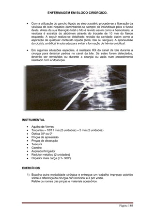 ENFERMAGEM EM BLOCO CIRÚRGICO.
Página 148
 Com a utilização do gancho ligado ao eletrocautério procede-se a liberação da
vesícula do leito hepático caminhando-se sempre do infundíbulo para o fundo
desta. Antes da sua liberação total o hilo é revisto assim como a hemostasia; a
vesícula é extraída do abdômen através do trocarte de 10 mm do flanco
esquerdo. A seguir realiza-se detalhada revisão da cavidade assim como a
aspiração de qualquer conteúdo líquido (soro, bile ou sangue). A aponeurose
da cicatriz umbilical é suturada para evitar a formação de hérnia umbilical.
 Em algumas situações especiais, é realizado RX do canal da bile durante a
cirurgia para detectar pedras no canal da bile. Se estes forem detectados,
deverão ser removidos ou durante a cirurgia ou após num procedimento
realizado com endoscopia.
INSTRUMENTAL
 Agulha de Verres.
 Trocartes – 10/11 mm (2 unidades) – 5 mm (2 unidades)
 Óptica 30º ou 0º
 Pinças de apreensão
 Pinças de dissecção
 Tesoura
 Gancho
 Aspirador/Irrigador
 Redutor metálico (2 unidades)
 Clipador mais carga (LT- 300º)
EXERCÍCIOS
1) Escolha outra modalidade cirúrgica e entregue um trabalho impresso colorido
sobre a diferença da cirurgia convencional e a por vídeo.
Relate os nomes das pinças e materiais acessórios.
 