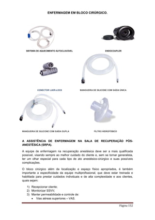 ENFERMAGEM EM BLOCO CIRÚRGICO.
Página 152
SISTEMA DE AQUECIMENTO AUTOCLAVÁVEL ENDOCOUPLER
CONECTOR LUER-LOCK MANGUEIRA DE SILICONE COM SAÍDA ÚNICA
MANGUEIRA DE SILICONE COM SAÍDA DUPLA FILTRO HIDROFÓBICO
A ASSISTÊNCIA DE ENFERMAGEM NA SALA DE RECUPERAÇÃO PÓS-
ANESTÉSICA (SRPA).
A equipe de enfermagem na recuperação anestésica deve ser a mais qualificada
possível, visando sempre ao melhor cuidado do cliente e, sem se tornar generalista,
ter um olhar especial para cada tipo de ato anestésico-cirúrgico e suas possíveis
complicações.
O bloco cirúrgico além da localização e espaço físico apropriados, é também
importante a especificidade da equipe multiprofissional, que deve estar treinada e
habilitada para prestar cuidados individuais e de alta complexidade e aos clientes,
quais sejam:
1) Recepcionar cliente;
2) Monitorizar SSVV;
3) Manter permeabilidade e controle de:
 Vias aéreas superiores – VAS.
 