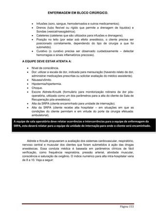 ENFERMAGEM EM BLOCO CIRÚRGICO.
Página 153
 Infusões (soro, sangue, hemoderivados e outros medicamentos).
 Drenos (tubo flexível ou rígido que permite a drenagem de líquidos) e
Sondas (vesical/nasogástrica).
 Cateteres (cateteres que são utilizados para infusões e drenagens).
 Posição no leito (por estar sob efeito anestésico, o cliente precisa ser
posicionado corretamente, dependendo do tipo de cirurgia a que foi
submetido).
 Curativo (o curativo precisa ser observado cuidadosamente – detectar
hemorragias e sinais inflamatórios precoces).
A EQUIPE DEVE ESTAR ATENTA A:
 Nível de consciência.
 Dor: utilizar a escala de dor, indicada para mensuração (havendo relato de dor,
administrar medicações prescritas ou solicitar avaliação do médico assistente).
 Náusea/vômito.
 Hipotermia/hipertermia.
 Choque.
 Escore Aldrete-Kroulik (formulário para monitorização rotineira da dor pós-
operatória, utilizado como um dos parâmetros para a alta do cliente da Sala de
Recuperação pós-anestésica).
 Alta da SRPA (cliente encaminhado para unidade de internação).
 Alta da SRPA (cliente recebe alta hospitalar – em situações em que as
condições do cliente permitam e em virtude do porte da cirurgia efetuada:
ambulatorial).
Aldrete e Kroulik propuseram a avaliação dos sistemas cardiovascular, respiratório,
nervoso central e muscular dos clientes que foram submetidos à ação das drogas
anestésicas. Essa conduta médica é baseada em parâmetros clínicos de fácil
verificação, como frequência respiratória, pressão arterial, atividade muscular,
consciência e saturação de oxigênio. O índice numérico para alta intra-hospitalar varia
de 8 a 10. Veja a seguir:
A equipe de sala operatória deve relatar ocorrências e intercorrências para a equipe de enfermagem da
SRPA, esta deverá relatar para a equipe da unidade de internação para onde o cliente será encaminhado.
 
