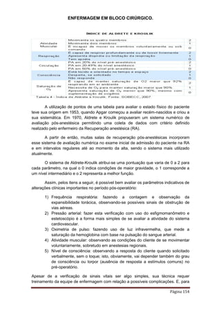 ENFERMAGEM EM BLOCO CIRÚRGICO.
Página 154
A utilização de pontos de uma tabela para avaliar o estado físico do paciente
teve sua origem em 1953, quando Apgar começou a avaliar recém-nascidos e criou a
sua sistemática. Em 1970, Aldrete e Kroulik propuseram um sistema numérico de
avaliação pós-anestésica permitindo uma coleta de dados com critério definido
realizado pelo enfermeiro da Recuperação anestésica (RA).
A partir de então, muitas salas de recuperação pós-anestésicas incorporam
esse sistema de avaliação numérica no exame inicial de admissão do paciente na RA
e em intervalos regulares até ao momento da alta, sendo o sistema mais utilizado
atualmente.
O sistema de Aldrete-Kroulik atribui-se uma pontuação que varia de 0 a 2 para
cada parâmetro, na qual o 0 indica condições de maior gravidade, o 1 corresponde a
um nível intermediário e o 2 representa a melhor função.
Assim, pelos itens a seguir, é possível bem avaliar os parâmetros indicativos de
alterações clínicas importantes no período pós-operatório:
1) Frequência respiratória: fazendo a contagem e observação da
expansibilidade torácica, observando-se possíveis sinais de obstrução de
vias aéreas.
2) Pressão arterial: fazer esta verificação com uso do esfigmomanômetro e
estetoscópio é a forma mais simples de se avaliar a atividade do sistema
cardiovascular.
3) Oximetria de pulso: fazendo uso de luz infravermelha, que mede a
saturação da hemoglobina com base na pulsação do sangue arterial.
4) Atividade muscular: observando as condições do cliente de se movimentar
voluntariamente, sobretudo em anestesias regionais.
5) Nível de consciência: observando a resposta do cliente quando solicitado
verbalmente, sem o toque; isto, obviamente, vai depender também do grau
de consciência ou torpor (ausência de resposta a estímulos comuns) no
pré-operatório.
Apesar de a verificação de sinais vitais ser algo simples, sua técnica requer
treinamento da equipe de enfermagem com relação a possíveis complicações. E, para
 