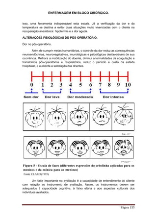 ENFERMAGEM EM BLOCO CIRÚRGICO.
Página 155
isso, uma ferramenta indispensável esta escala. Já a verificação da dor e da
temperatura se destina a evitar duas situações muito vivenciadas com o cliente na
recuperação anestésica: hipotermia e a dor aguda.
ALTERAÇÕES FISIOLÓGICAS DO PÓS-OPERATÓRIO.
Dor no pós-operatório.
Além de cumprir metas humanitárias, o controle da dor reduz as consequências
neuroendócrinas, neurovegetativas, imunológicas e psicológicas desfavoráveis de sua
ocorrência. Melhora a mobilização do doente, diminui anormalidades da coagulação e
transtornos pós-operatórios e respiratórios, reduz o período e custo da estada
hospitalar, e aumenta a satisfação dos doentes.
Um fator importante na avaliação é a capacidade de entendimento do cliente
com relação ao instrumento de avaliação. Assim, os instrumentos devem ser
adequados à capacidade cognitiva, à faixa etária e aos aspectos culturais dos
indivíduos avaliados.
 