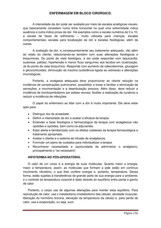 ENFERMAGEM EM BLOCO CIRÚRGICO.
Página 156
A intensidade da dor pode ser avaliada por meio de escalas analógicas visuais,
que basicamente consistem numa linha horizontal na qual uma extremidade indica
ausência e outra indica prova da dor. Há exemplos como a escala numérica de 0 a 10,
a escala de faces de sofrimento – muito utilizada para crianças, escalas
comportamentais, escalas para localização da dor e escalas fisiológicas, além de
outras.
A avaliação da dor, e consequentemente seu tratamento adequado, vão além
do relato do cliente, relacionando-se também com suas alterações fisiológicas e
bioquímicas. Do ponto de vista fisiológico, a dor pode responder com taquicardia,
sudorese, palidez, hipertensão e menor fluxo sanguíneo aos tecidos em cicatrização.
Já do ponto de vista bioquímico. Responde com aumento de catecolaminas, glucagom
e glicocorticoides, diminuição da insulina (substância ligada ao estresse) e alterações
imunológicas.
Portanto, a analgesia adequada deve proporcionar ao cliente redução na
incidência de complicações pulmonares, possibilitar a tosse e facilitar a eliminação de
secreções, a movimentação e a deambulação precoce. Além disso, deve reduzir a
incidência de tromboembolismo por estase venosa, facilitar a realização de curativos e
reduzir a incidência de infecções.
O papel do enfermeiro ao lidar com a dor é muito importante. Ele deve estar
apto para:
 Distinguir dor de ansiedade.
 Definir a intensidade da dor e avaliar a eficácia da terapia.
 Entender a base fisiológica e farmacológica da terapia com analgésicos não
opióides e opióides, bem como os adjuvantes.
 Estar alerta e familiarizado com os efeitos colaterais da terapia farmacológica e
tratamento apropriado.
 Avaliar o cliente e o sistema de infusão de analgésicos.
 Formular um plano de cuidados para individualizar a terapia.
 Reconhecer necessidade e oportunidade de administrar o analgésico,
principalmente o “se necessário”.
HIPOTERMIA NO PÓS-OPERATÓRIO.
O calor de um corpo é a energia de suas moléculas. Quanto maior a energia,
maior a temperatura; assim, as moléculas que formam a pele estão em contínuo
movimento vibratório, o que lhes confere energia e, portanto, temperatura. Dessa
forma, estão sujeitas à transferência de grande parte de sua energia para o ambiente,
e o controle da temperatura corporal é dado através do equilíbrio entre perda e ganho
de calor.
Portanto, o corpo usa de algumas alterações para manter esse equilíbrio. Para
reprodução de calor, usa o metabolismo (metabolismo das células, atividade muscular,
liberação do hormônio tirocina, elevação da temperatura da célula) e, para perda de
calor, usa a evaporação, ou seja, suor.
 