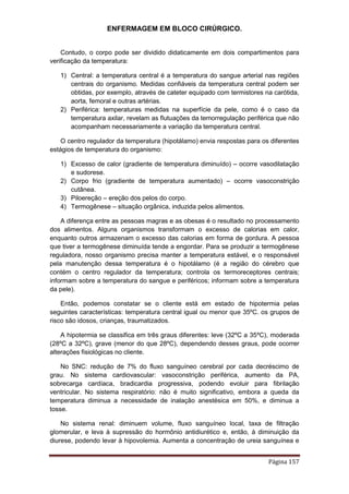 ENFERMAGEM EM BLOCO CIRÚRGICO.
Página 157
Contudo, o corpo pode ser dividido didaticamente em dois compartimentos para
verificação da temperatura:
1) Central: a temperatura central é a temperatura do sangue arterial nas regiões
centrais do organismo. Medidas confiáveis da temperatura central podem ser
obtidas, por exemplo, através de cateter equipado com termistores na carótida,
aorta, femoral e outras artérias.
2) Periférica: temperaturas medidas na superfície da pele, como é o caso da
temperatura axilar, revelam as flutuações da temorregulação periférica que não
acompanham necessariamente a variação da temperatura central.
O centro regulador da temperatura (hipotálamo) envia respostas para os diferentes
estágios de temperatura do organismo:
1) Excesso de calor (gradiente de temperatura diminuído) – ocorre vasodilatação
e sudorese.
2) Corpo frio (gradiente de temperatura aumentado) – ocorre vasoconstrição
cutânea.
3) Piloereção – ereção dos pelos do corpo.
4) Termogênese – situação orgânica, induzida pelos alimentos.
A diferença entre as pessoas magras e as obesas é o resultado no processamento
dos alimentos. Alguns organismos transformam o excesso de calorias em calor,
enquanto outros armazenam o excesso das calorias em forma de gordura. A pessoa
que tiver a termogênese diminuída tende a engordar. Para se produzir a termogênese
reguladora, nosso organismo precisa manter a temperatura estável, e o responsável
pela manutenção dessa temperatura é o hipotálamo (é a região do cérebro que
contém o centro regulador da temperatura; controla os termoreceptores centrais;
informam sobre a temperatura do sangue e periféricos; informam sobre a temperatura
da pele).
Então, podemos constatar se o cliente está em estado de hipotermia pelas
seguintes características: temperatura central igual ou menor que 35ºC. os grupos de
risco são idosos, crianças, traumatizados.
A hipotermia se classifica em três graus diferentes: leve (32ºC a 35ºC), moderada
(28ºC a 32ºC), grave (menor do que 28ºC), dependendo desses graus, pode ocorrer
alterações fisiológicas no cliente.
No SNC: redução de 7% do fluxo sanguíneo cerebral por cada decréscimo de
grau. No sistema cardiovascular: vasoconstrição periférica, aumento da PA,
sobrecarga cardíaca, bradicardia progressiva, podendo evoluir para fibrilação
ventricular. No sistema respiratório: não é muito significativo, embora a queda da
temperatura diminua a necessidade de inalação anestésica em 50%, e diminua a
tosse.
No sistema renal: diminuem volume, fluxo sanguíneo local, taxa de filtração
glomerular, e leva à supressão do hormônio antidiurético e, então, à diminuição da
diurese, podendo levar à hipovolemia. Aumenta a concentração de ureia sanguínea e
 