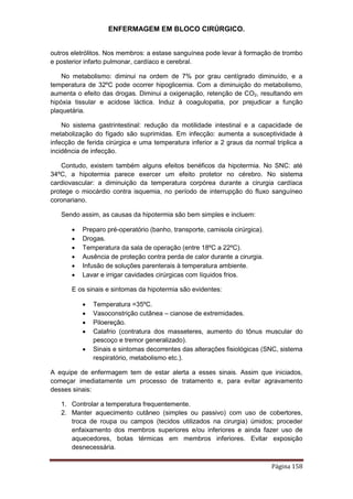 ENFERMAGEM EM BLOCO CIRÚRGICO.
Página 158
outros eletrólitos. Nos membros: a estase sanguínea pode levar à formação de trombo
e posterior infarto pulmonar, cardíaco e cerebral.
No metabolismo: diminui na ordem de 7% por grau centígrado diminuído, e a
temperatura de 32ºC pode ocorrer hipoglicemia. Com a diminuição do metabolismo,
aumenta o efeito das drogas. Diminui a oxigenação, retenção de CO2, resultando em
hipóxia tissular e acidose láctica. Induz à coagulopatia, por prejudicar a função
plaquetária.
No sistema gastrintestinal: redução da motilidade intestinal e a capacidade de
metabolização do fígado são suprimidas. Em infecção: aumenta a susceptividade à
infecção de ferida cirúrgica e uma temperatura inferior a 2 graus da normal triplica a
incidência de infecção.
Contudo, existem também alguns efeitos benéficos da hipotermia. No SNC: até
34ºC, a hipotermia parece exercer um efeito protetor no cérebro. No sistema
cardiovascular: a diminuição da temperatura corpórea durante a cirurgia cardíaca
protege o miocárdio contra isquemia, no período de interrupção do fluxo sanguíneo
coronariano.
Sendo assim, as causas da hipotermia são bem simples e incluem:
 Preparo pré-operatório (banho, transporte, camisola cirúrgica).
 Drogas.
 Temperatura da sala de operação (entre 18ºC a 22ºC).
 Ausência de proteção contra perda de calor durante a cirurgia.
 Infusão de soluções parenterais à temperatura ambiente.
 Lavar e irrigar cavidades cirúrgicas com líquidos frios.
E os sinais e sintomas da hipotermia são evidentes:
 Temperatura =35ºC.
 Vasoconstrição cutânea – cianose de extremidades.
 Piloereção.
 Calafrio (contratura dos masseteres, aumento do tônus muscular do
pescoço e tremor generalizado).
 Sinais e sintomas decorrentes das alterações fisiológicas (SNC, sistema
respiratório, metabolismo etc.).
A equipe de enfermagem tem de estar alerta a esses sinais. Assim que iniciados,
começar imediatamente um processo de tratamento e, para evitar agravamento
desses sinais:
1. Controlar a temperatura frequentemente.
2. Manter aquecimento cutâneo (simples ou passivo) com uso de cobertores,
troca de roupa ou campos (tecidos utilizados na cirurgia) úmidos; proceder
enfaixamento dos membros superiores e/ou inferiores e ainda fazer uso de
aquecedores, botas térmicas em membros inferiores. Evitar exposição
desnecessária.
 