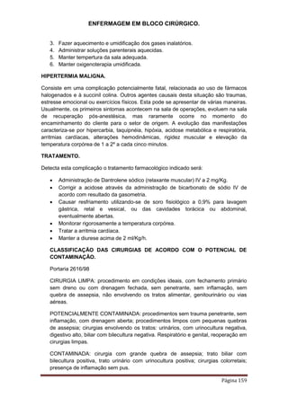 ENFERMAGEM EM BLOCO CIRÚRGICO.
Página 159
3. Fazer aquecimento e umidificação dos gases inalatórios.
4. Administrar soluções parenterais aquecidas.
5. Manter tempertura da sala adequada.
6. Manter oxigenoterapia umidificada.
HIPERTERMIA MALIGNA.
Consiste em uma complicação potencialmente fatal, relacionada ao uso de fármacos
halogenados e à succinil colina. Outros agentes causais desta situação são traumas,
estresse emocional ou exercícios físicos. Esta pode se apresentar de várias maneiras.
Usualmente, os primeiros sintomas acontecem na sala de operações, evoluem na sala
de recuperação pós-anestésica, mas raramente ocorre no momento do
encaminhamento do cliente para o setor de origem. A evolução das manifestações
caracteriza-se por hipercarbia, taquipnéia, hipóxia, acidose metabólica e respiratória,
arritmias cardíacas, alterações hemodinâmicas, rigidez muscular e elevação da
temperatura corpórea de 1 a 2º a cada cinco minutos.
TRATAMENTO.
Detecta esta complicação o tratamento farmacológico indicado será:
 Administração de Dantrolene sódico (relaxante muscular) IV a 2 mg/Kg.
 Corrigir a acidose através da administração de bicarbonato de sódio IV de
acordo com resultado da gasometria.
 Causar resfriamento utilizando-se de soro fisiológico a 0,9% para lavagem
gástrica, retal e vesical, ou das cavidades torácica ou abdominal,
eventualmente abertas.
 Monitorar rigorosamente a temperatura corpórea.
 Tratar a arritmia cardíaca.
 Manter a diurese acima de 2 ml/Kg/h.
CLASSIFICAÇÃO DAS CIRURGIAS DE ACORDO COM O POTENCIAL DE
CONTAMINAÇÃO.
Portaria 2616/98
CIRURGIA LIMPA: procedimento em condições ideais, com fechamento primário
sem dreno ou com drenagem fechada, sem penetrante, sem inflamação, sem
quebra de assepsia, não envolvendo os tratos alimentar, genitourinário ou vias
aéreas.
POTENCIALMENTE CONTAMINADA: procedimentos sem trauma penetrante, sem
inflamação, com drenagem aberta; procedimentos limpos com pequenas quebras
de assepsia; cirurgias envolvendo os tratos: urinários, com urinocultura negativa,
digestivo alto, biliar com bilecultura negativa. Respiratório e genital, reoperação em
cirurgias limpas.
CONTAMINADA: cirurgia com grande quebra de assepsia; trato biliar com
bilecultura positiva, trato urinário com urinocultura positiva; cirurgias colorretais;
presença de inflamação sem pus.
 