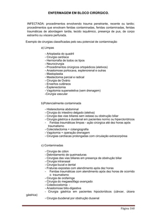 ENFERMAGEM EM BLOCO CIRÚRGICO.
Página 160
INFECTADA: procedimentos envolvendo trauma penetrante, recente ou tardio;
procedimentos que envolvam feridas contaminadas, feridas contaminadas, feridas
traumáticas de abordagem tardia, tecido isquêmico, presença de pus, de corpo
estranho ou víscera perfurada.
Exemplo de cirurgias classificadas pelo seu potencial de contaminação
a) Limpas
- Artoplastia do quadril
- Cirurgia cardíaca
- Herniorrafia de todos os tipos
- Neurocirurgia
- Procedimentos cirúrgicos ortopédicos (eletivos)
- Anastomose portocava, esplenorenal e outras
- Mastoplastia
- Mastectomia parcial e radical
- Cirurgia de Ovário
- Enxertos cutâneos
- Esplenectomia
- Vagotomia superseletiva (sem drenagem)
-Cirurgia vascular
b)Potencialmente contaminada
- Histerectomia abdominal
- Cirurgia do intestino delgado (eletiva)
- Cirurgia das vias biliares sem estase ou obstrução biliar
- Cirurgia gástrica e duodenal em pacientes normo ou hiperclorídricos
- Feridas traumáticas limpas - ação cirúrgica até dez horas após
traumatismo
- Colecistectomia + colangiografia
- Vagotomia + operação drenagem
- Cirurgias cardíacas prolongadas com circulação extracorpórea
c) Contaminadas
- Cirurgia de cólon
- Debridamento de queimaduras
- Cirurgias das vias biliares em presença de obstrução biliar
- Cirurgia intranasal
- Cirurgia bucal e dental
- Fraturas expostas com atendimento após dez horas
- Feridas traumáticas com atendimento após dez horas de ocorrido
o traumatismo
- Cirurgia de orofaringe
- Cirurgia do megaesôfago avançado
- Coledocostomia -
- Anastomose bilio-digestiva
- Cirurgia gástrica em pacientes hipoclorídicos (câncer, úlcera
gástrica)
- Cirurgia duodenal por obstrução duoenal
 
