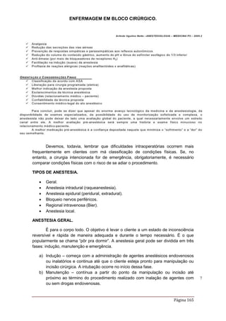 ENFERMAGEM EM BLOCO CIRÚRGICO.
Página 165
Devemos, todavia, lembrar que dificuldades intraoperatórias ocorrem mais
frequentemente em clientes com má classificação de condições físicas. Se, no
entanto, a cirurgia intencionada for de emergência, obrigatoriamente, é necessário
comparar condições físicas com o risco de se adiar o procedimento.
TIPOS DE ANESTESIA.
 Geral.
 Anestesia intradural (raqueanestesia).
 Anestesia epidural (peridural, extradural).
 Bloqueio nervos periféricos.
 Regional intravenosa (Bier).
 Anestesia local.
ANESTESIA GERAL.
É para o corpo todo. O objetivo é levar o cliente a um estado de inconsciência
reversível e rápida de maneira adequada e durante o tempo necessário. É o que
popularmente se chama “pôr pra dormir”. A anestesia geral pode ser dividida em três
fases: indução, manutenção e emergência.
a) Indução – começa com a administração de agentes anestésicos endovenosos
ou inalatórios e continua até que o cliente esteja pronto para manipulação ou
incisão cirúrgica. A intubação ocorre no início dessa fase.
b) Manutenção – contínua a partir do ponto da manipulação ou incisão até
próximo ao término do procedimento realizado com inalação de agentes com
ou sem drogas endovenosas.
 