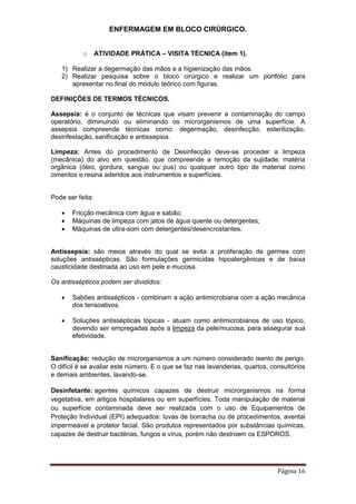 ENFERMAGEM EM BLOCO CIRÚRGICO.
Página 16
o ATIVIDADE PRÁTICA – VISITA TÉCNICA (item 1).
1) Realizar a degermação das mãos e a higienização das mãos.
2) Realizar pesquisa sobre o bloco cirúrgico e realizar um portfólio para
apresentar no final do módulo teórico com figuras.
DEFINIÇÕES DE TERMOS TÉCNICOS.
Assepsia: é o conjunto de técnicas que visam prevenir a contaminação do campo
operatório, diminuindo ou eliminando os microrganismos de uma superfície. A
assepsia compreende técnicas como: degermação, desinfecção, esterilização,
desinfestação, sanificação e antissepsia.
Limpeza: Antes do procedimento de Desinfecção deve-se proceder a limpeza
(mecânica) do alvo em questão, que compreende a remoção da sujidade: matéria
orgânica (óleo, gordura, sangue ou pus) ou qualquer outro tipo de material como
cimentos e resina aderidos aos instrumentos e superfícies.
Pode ser feita:
 Fricção mecânica com água e sabão;
 Máquinas de limpeza com jatos de água quente ou detergentes;
 Máquinas de ultra-som com detergentes/desencrostantes.
Antissepsia: são meios através do qual se evita a proliferação de germes com
soluções antissépticas. São formulações germicidas hipoalergênicas e de baixa
causticidade destinada ao uso em pele e mucosa.
Os antissépticos podem ser divididos:
 Sabões antissépticos - combinam a ação antimicrobiana com a ação mecânica
dos tensoativos.
 Soluções antissépticas tópicas - atuam como antimicrobianos de uso tópico,
devendo ser empregadas após a limpeza da pele/mucosa, para assegurar sua
efetividade.
Sanificação: redução de microrganismos a um número considerado isento de perigo.
O difícil é se avaliar este número. E o que se faz nas lavanderias, quartos, consultórios
e demais ambientes, lavando-se.
Desinfetante: agentes químicos capazes de destruir microrganismos na forma
vegetativa, em artigos hospitalares ou em superfícies. Toda manipulação de material
ou superfície contaminada deve ser realizada com o uso de Equipamentos de
Proteção Individual (EPI) adequados: luvas de borracha ou de procedimentos, avental
impermeável e protetor facial. São produtos representados por substâncias químicas,
capazes de destruir bactérias, fungos e vírus, porém não destroem os ESPOROS.
 