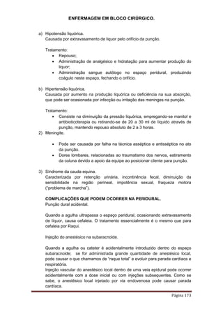 ENFERMAGEM EM BLOCO CIRÚRGICO.
Página 173
a) Hipotensão liquórica.
Causada por extravasamento de liquor pelo orifício da punção.
Tratamento:
 Repouso;
 Administração de analgésico e hidratação para aumentar produção do
liquor;
 Administração sangue autólogo no espaço peridural, produzindo
coágulo neste espaço, fechando o orifício.
b) Hipertensão liquórica.
Causada por aumento na produção liquórica ou deficiência na sua absorção,
que pode ser ocasionada por infecção ou irritação das meninges na punção.
Tratamento:
 Consiste na diminuição da pressão liquórica, empregando-se manitol e
antibioticoterapia ou retirando-se de 20 a 30 ml de líquido através de
punção, mantendo repouso absoluto de 2 a 3 horas.
2) Meningite.
 Pode ser causada por falha na técnica asséptica e antisséptica no ato
da punção.
 Dores lombares, relacionadas ao traumatismo dos nervos, estiramento
da coluna devido a apoio da equipe ao posicionar cliente para punção.
3) Síndrome da cauda equina.
Caracterizada por retenção urinária, incontinência fecal, diminuição da
sensibilidade na região perineal, impotência sexual, fraqueza motora
(“problema de marcha”).
COMPLICAÇÕES QUE PODEM OCORRER NA PERIDURAL.
Punção dural acidental.
Quando a agulha ultrapassa o espaço peridural, ocasionando extravasamento
de líquor, causa cefaleia. O tratamento essencialmente é o mesmo que para
cefaleia por Raqui.
Injeção do anestésico na subaracnoide.
Quando a agulha ou cateter é acidentalmente introduzido dentro do espaço
subaracnoide; se for administrada grande quantidade de anestésico local,
pode causar o que chamamos de “raque total” e evoluir para parada cardíaca e
respiratória.
Injeção vascular do anestésico local dentro de uma veia epidural pode ocorrer
acidentalmente com a dose inicial ou com injeções subsequentes. Como se
sabe, o anestésico local injetado por via endovenosa pode causar parada
cardíaca.
 