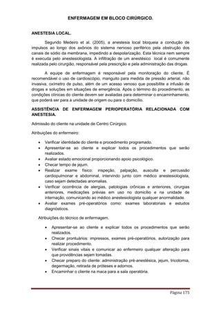 ENFERMAGEM EM BLOCO CIRÚRGICO.
Página 175
ANESTESIA LOCAL.
Segundo Medeiro et al. (2005), a anestesia local bloqueia a condução de
impulsos ao longo dos axônios do sistema nervoso periférico pela obstrução dos
canais de sódio da membrana, impedindo a despolarização. Esta técnica nem sempre
é execuda pelo anestesiologista. A infiltração de um anestésico local é comumente
realizada pelo cirurgião, responsável pela prescrição e pela administração das drogas.
A equipe de enfermagem é responsável pela monitoração do cliente. É
recomendável o uso de cardioscópio, manguito para medida de pressão arterial, não
invasiva, oxímetro de pulso, além de um acesso venoso que possibilite a infusão de
drogas e soluções em situações de emergência. Após o término do procedimento, as
condições clínicas do cliente devem ser avaliadas para determinar o encaminhamento,
que poderá ser para a unidade de origem ou para o domicílio.
ASSISTÊNCIA DE ENFERMAGEM PERIOPERATÓRIA RELACIONADA COM
ANESTESIA.
Admissão do cliente na unidade de Centro Cirúrgico.
Atribuições do enfermeiro:
 Verificar identidade do cliente e procedimento programado.
 Apresentar-se ao cliente e explicar todos os procedimentos que serão
realizados.
 Avaliar estado emocional proporcionando apoio psicológico.
 Checar tempo de jejum.
 Realizar exame físico: inspeção, palpação, ausculta e percussão
cardiopulmonar e abdominal, intervindo junto com médico anestesiologista,
caso sejam detectadas anomalias.
 Verificar ocorrência de alergias, patologias crônicas e anteriores, cirurgias
anteriores, medicações prévias em uso no domicílio e na unidade de
internação, comunicando ao médico anestesiologista qualquer anormalidade.
 Avaliar exames pré-operatórios como: exames laboratoriais e estudos
diagnósticos.
Atribuições do técnico de enfermagem.
 Apresentar-se ao cliente e explicar todos os procedimentos que serão
realizados.
 Checar prontuários: impressos, exames pré-operatórios, autorização para
realizar procedimento.
 Verificar sinais vitais e comunicar ao enfermeiro qualquer alteração para
que providências sejam tomadas.
 Checar preparo do cliente: administração pré-anestésica, jejum, tricotomia,
degermação, retirada de próteses e adornos.
 Encaminhar o cliente na maca para a sala operatória.
 