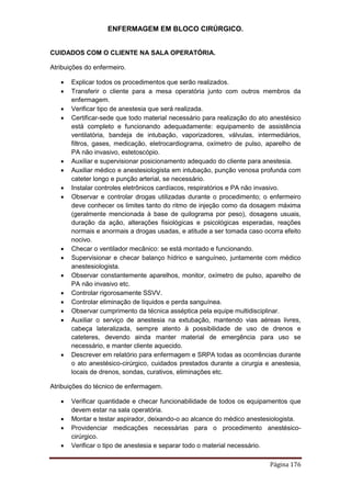 ENFERMAGEM EM BLOCO CIRÚRGICO.
Página 176
CUIDADOS COM O CLIENTE NA SALA OPERATÓRIA.
Atribuições do enfermeiro.
 Explicar todos os procedimentos que serão realizados.
 Transferir o cliente para a mesa operatória junto com outros membros da
enfermagem.
 Verificar tipo de anestesia que será realizada.
 Certificar-sede que todo material necessário para realização do ato anestésico
está completo e funcionando adequadamente: equipamento de assistência
ventilatória, bandeja de intubação, vaporizadores, válvulas, intermediários,
filtros, gases, medicação, eletrocardiograma, oxímetro de pulso, aparelho de
PA não invasivo, estetoscópio.
 Auxiliar e supervisionar posicionamento adequado do cliente para anestesia.
 Auxiliar médico e anestesiologista em intubação, punção venosa profunda com
cateter longo e punção arterial, se necessário.
 Instalar controles eletrônicos cardíacos, respiratórios e PA não invasivo.
 Observar e controlar drogas utilizadas durante o procedimento; o enfermeiro
deve conhecer os limites tanto do ritmo de injeção como da dosagem máxima
(geralmente mencionada à base de quilograma por peso), dosagens usuais,
duração da ação, alterações fisiológicas e psicológicas esperadas, reações
normais e anormais a drogas usadas, e atitude a ser tomada caso ocorra efeito
nocivo.
 Checar o ventilador mecânico: se está montado e funcionando.
 Supervisionar e checar balanço hídrico e sanguíneo, juntamente com médico
anestesiologista.
 Observar constantemente aparelhos, monitor, oxímetro de pulso, aparelho de
PA não invasivo etc.
 Controlar rigorosamente SSVV.
 Controlar eliminação de líquidos e perda sanguínea.
 Observar cumprimento da técnica asséptica pela equipe multidisciplinar.
 Auxiliar o serviço de anestesia na extubação, mantendo vias aéreas livres,
cabeça lateralizada, sempre atento à possibilidade de uso de drenos e
cateteres, devendo ainda manter material de emergência para uso se
necessário, e manter cliente aquecido.
 Descrever em relatório para enfermagem e SRPA todas as ocorrências durante
o ato anestésico-cirúrgico, cuidados prestados durante a cirurgia e anestesia,
locais de drenos, sondas, curativos, eliminações etc.
Atribuições do técnico de enfermagem.
 Verificar quantidade e checar funcionabilidade de todos os equipamentos que
devem estar na sala operatória.
 Montar e testar aspirador, deixando-o ao alcance do médico anestesiologista.
 Providenciar medicações necessárias para o procedimento anestésico-
cirúrgico.
 Verificar o tipo de anestesia e separar todo o material necessário.
 