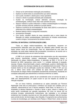 ENFERMAGEM EM BLOCO CIRÚRGICO.
Página 177
 Checar se foi administrada medicação pré-anestésica.
 Explicar ao cliente todos os procedimentos que serão realizados.
 Com auxílio, transferir o cliente para a mesa operatória.
 Colocar o cliente na posição solicitada pelo anestesista.
 Auxiliar na monitoração, colocar eletrodos conforme orientação do
anestesiologista, verificar sinais vitais mais oximetria de pulso.
 Separar material e auxiliar enfermeiro e médico anestesiologista na intubação,
punções venosas profunda, periférica e punção arterial.
 Observar ocorrência de anormalidades de sinais vitais (SSVV) e comunicar ao
enfermeiro e/ou médico anestesiologista.
 Realizar balanço hídrico e sanguíneo necessário.
 Acompanhar intubação.
 Com auxílio, transferir cliente da mesa operatória para a cama depois da
liberação do médico anestesiologista, observando as infusões endovenosas,
curativo cirúrgico, funcionamento de sondas e drenos.
CENTRAL DE MATERIAL E ESTERILIZAÇÃO (CME).
Todos os artigos médico-hospitalares, não descartáveis, requerem um
processamento adequado para que possam ser utilizados pelos clientes sem que
esses sofram riscos de contaminação. Para tal, desenvolvem-se uma série de
atividades nas quais estes materiais são processados, tornando-os, de acordo com a
criticidade, adequados para uso em seres humanos.
A CME é um conjunto de subsetores inter-relacionados que são responsáveis
pela limpeza, desinfecção, preparo, esterilização, armazenamento seguro e
distribuição de artigos médico-hospitalares. A descrição da RDC nº 50 de 21 de
fevereiro de 2002, apresenta-a como sendo: “(...) unidade destinada à recepção,
expurgo, limpeza, descontaminação, preparo, esterilização, guarda e distribuição dos
materiais utilizados nas diversas unidades de um estabelecimento de saúde”. Pode se
localizar dentro ou fora da edificação usuária dos materiais. A RDC nº 307, por sua
vez, a define como sendo uma unidade de apoio técnico responsável pelo
fornecimento de artigos médico-hospitalares devidamente processados, resultando em
condições adequadas para atendimento a indivíduos enfermos ou sadios.
Nos últimos tempos, apesar de ser considerada como um serviço de apoio, a
CME vem desempenhando um papel crucial no que diz respeito ao controle de
infecção hospitalar.
Em um breve histórico, consideram-se as ações praticadas por Florence
Nightingale onde esta se preocupava e orientava sua equipe aos cuidados com os
materiais, relacionando-os com a técnica asséptica. Antes disso, no século IV a. C.,
Aristóteles já alertava Alexandre o Grande a ferver a água, mesmo a matéria viva
ainda sendo considerada por geração espontânea. No início do século XIX as
primeiras cirurgias, extremamente rudimentares, são realizadas e os principais
problemas dos cirurgiões resumiam-se em três grandes limitações: falta de recursos
para controle da dor, da hemorragia e das infecções. O surgimento dos conhecimentos
na área da microbiologia, por cientistas como Pasteur e Robert Koch, ainda no século
 