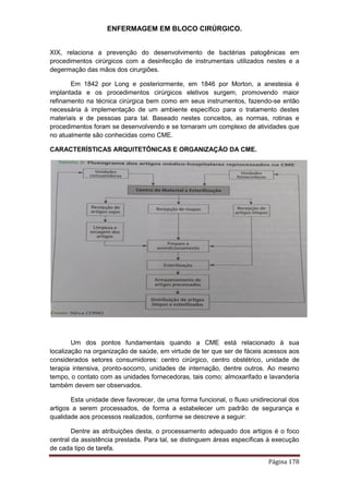 ENFERMAGEM EM BLOCO CIRÚRGICO.
Página 178
XIX, relaciona a prevenção do desenvolvimento de bactérias patogênicas em
procedimentos cirúrgicos com a desinfecção de instrumentais utilizados nestes e a
degermação das mãos dos cirurgiões.
Em 1842 por Long e posteriormente, em 1846 por Morton, a anestesia é
implantada e os procedimentos cirúrgicos eletivos surgem, promovendo maior
refinamento na técnica cirúrgica bem como em seus instrumentos, fazendo-se então
necessária à implementação de um ambiente específico para o tratamento destes
materiais e de pessoas para tal. Baseado nestes conceitos, as normas, rotinas e
procedimentos foram se desenvolvendo e se tornaram um complexo de atividades que
no atualmente são conhecidas como CME.
CARACTERÍSTICAS ARQUITETÔNICAS E ORGANIZAÇÃO DA CME.
Um dos pontos fundamentais quando a CME está relacionado à sua
localização na organização de saúde, em virtude de ter que ser de fáceis acessos aos
considerados setores consumidores: centro cirúrgico, centro obstétrico, unidade de
terapia intensiva, pronto-socorro, unidades de internação, dentre outros. Ao mesmo
tempo, o contato com as unidades fornecedoras, tais como: almoxarifado e lavanderia
também devem ser observados.
Esta unidade deve favorecer, de uma forma funcional, o fluxo unidirecional dos
artigos a serem processados, de forma a estabelecer um padrão de segurança e
qualidade aos processos realizados, conforme se descreve a seguir:
Dentre as atribuições desta, o processamento adequado dos artigos é o foco
central da assistência prestada. Para tal, se distinguem áreas específicas à execução
de cada tipo de tarefa.
 