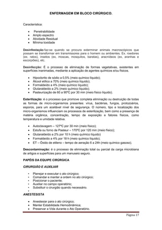 ENFERMAGEM EM BLOCO CIRÚRGICO.
Página 17
Característica:
 Penetrabilidade
 Amplo espectro
 Atividade Residual
 Mínima toxidade
Desinfestação faz-se quando se procura exterminar animais macroscópicos que
possam se transformar em transmissores para o homem ou ambientes. Ex. roedores
(ex. ratos), insetos (ex, moscas, mosquitos, baratas), aracnídeos (ex, aranhas e
escorpiões), etc.
Desinfecção: É o processo de eliminação de formas vegetativas, existentes em
superfícies inanimadas, mediante a aplicação de agentes químicos e/ou físicos.
 Hipoclorito de sódio a 0,5% (meio químico líquido);
 Álcool etílico a 70% (meio químico líquido);
 Formaldeído a 4% (meio químico líquido);
 Glutaraldeído a 2% (meio químico líquido);
 Pasteurização de 60 a 90ºC por 30 min (meio físico líquido).
Esterilização: é o processo que promove completa eliminação ou destruição de todas
as formas de micro-organismos presentes: vírus, bactérias, fungos, protozoários,
esporos, para um aceitável nível de segurança. O número, tipo e localização dos
micro-organismos influenciam os processos de esterilização, bem como a presença de
matéria orgânica, concentração, tempo de exposição e fatores físicos, como
temperatura e umidade relativa.
 Autoclavagem – 127ºC por 30 min (meio físico);
 Estufa ou forno de Pasteur – 170ºC por 120 min (meio físico);
 Glutaraldeído a 2% por 10 h (meio químico líquido)
 Formaldeído a 4% por 18 h (meio químico líquido);
 ET – Óxido de etileno – tempo de aeração 6 a 24h (meio químico gasoso).
Descontaminação: é o processo de eliminação total ou parcial da carga microbiana
de artigos e superfícies para um manuseio seguro.
PAPÉIS DA EQUIPE CIRÚRGICA
CIRURGIÃO E AUXILIAR
• Planejar e executar o ato cirúrgico;
• Comandar e manter a ordem no ato cirúrgico;
• Posicionar o paciente;
• Auxiliar no campo operatório;
• Substituir o cirurgião quando necessário.
•
ANESTESISTA
 Anestesiar para o ato cirúrgico;
 Manter Estabilidade Hemodinâmica;
 Preservar a Vida durante o Ato Operatório.
 Ação rápida
 Não tóxico
 Não corrosivo
 Fácil de usar
 Odor não desagradável
 Econômico
 
