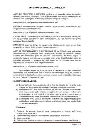 ENFERMAGEM EM BLOCO CIRÚRGICO.
Página 179
AREA DE RECEPÇÃO E EXPURGO: destina-se a recepção, descontaminação,
lavagem e separação de artigos. Considerada insalubre pela grande concentração de
materiais com presença de matéria orgânica como sangue e secreções.
DIMENSÕES : 0,08m2
por leito, com área mínima de 8m2
.
PREPARO: área destinada a inspeção, seleção, empacotamento e identificação dos
artigos médico-odonto-hospitalares.
DIMENSÕES: 0,25 m2
por leito, com área mínima de 12 m2
.
ESTERILIZAÇÃO: área destinada e com espaço físico suficiente para as instalações
dos equipamentos considerados como esterilizadores, ou seja, responsáveis pelos
processos de esterilização.
DIMENSÕES: depende do tipo de equipamento utilizado, porém exige-se que haja
uma distância mínima de 20 cm entre cada equipamento.
ÁREA DE ARMAZENAMENTO E DISTRIBUIÇÃO DE MATERIAIS: área onde estão
centralizados e acondicionados todos os artigos processados da instituição, e desta
deverão ser distribuídos para as unidades consumidoras de forma segura e
consciente. Nesta, o controle deve ser rigoroso, pois o prazo de validade bem como as
condições climáticas do ambiente da sala devem ser monitorados para fins de
segurança ao cliente onde este artigo será utilizado.
DIMENSÕES: 0,2 m2
por leito, com área mínima de 10 m2
.
Esta unidade deverá ser supervisionada e coordenada por um profissional
enfermeiro e este deverá contar com os técnicos de enfermagem aos quais caberão o
desenvolvimento das tarefas técnicas inerentes ao setor, todos embasados nos artigos
da Lei nº 7498 de 25 de junho de 1986.
CLASSIFICAÇÃO DAS CME.
a) Descentralizada: forma praticada até o final da década de 40, onde cada
unidade era responsável pelo cuidado dos artigos que ali eram utilizados.
b) Semicentralizada: teve início na década de 50 e as unidades consumidoras
eram responsáveis pela limpeza e preparo de seus artigos e estes eram
encaminhados a uma central onde estes artigos seriam esterilizados e
posteriormente devolvidos às unidades consumidoras para armazenamento.
c) Centralizada: forma utilizada atualmente, onde todos os artigos utilizados pela
instituição de saúde são encaminhados a uma única unidade para receber todo
o tratamento necessário.
Vantagens:
1) Economia de pessoal, material, área, equipamento e energa, pois evita
multiplicidade de recursos.
2) Maior controle de materiais, equipamentos e técnicas de esterilização.
3) Maior segurança.
4) Padronização de técnicas, evitando desgastes do material e pouca durabilidade.
 
