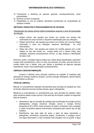 ENFERMAGEM EM BLOCO CIRÚRGICO.
Página 180
5) Treinamento e eficiência do pessoal: gerando, consequentemente, maior
produtividade.
6) Estímulo a ensino e pesquisa.
7) Flexibilidade no uso do material, atendendo prontamente às necessidades de
qualquer unidade.
MÉTODOS, PRODUTOS E PROCESSAMENTOS DE ARTIGOS.
Classificação dos artigos odonto-médico-hospitalares segundo o risco de transmissão
de infecção.
 Artigos críticos: são aqueles que entram em contato com tecidos não
colonizados do corpo humano e requerem esterilização para sua utilização.
 Artigos semicríticos: são aqueles que entram em contato com mucosa íntegra
colonizada e, para sua utilização, requerem desinfecção de nível
intermediário.
 Artigo não crítico: são aqueles que entram em contato apenas com a pele
íntegra, ou que não entram em contato direto com o cliente. Estes, para
utilização, requerem processamento mínimo, ou seja, limpeza e desinfecção
de baixo nível.
Devemos, porém, considerar alguns artigos que, diante dessa classificação, passariam
a exigir outro procedimento, como é o caso, por exemplo, do ambú, que não entra em
contato direto com o cliente, mas que, devido a gravidade de algumas doenças
respiratórias, requer outra classificação e processamento.
LIMPEZA E DESCONTAMINAÇÃO.
Limpeza é definida como remoção mecânica de sujidade. É realizada pela
aplicação de energia mecânica (fricção), química (solução detergente, desincrostante
ou enzimática) ou térmica.
TIPOS DE LIMPEZA.
Manual: é o procedimento realizado manualmente para remoção de sujidade por meio
de fricção utilizando escovas (cerdas macias), água e detergentes.
Mecânica ou automatizada: é o procedimento que, para remoção de sujidade, utiliza
ação mecânica aliada a ação química. Para este tipo de limpeza, existem os seguintes
tipos de lavadora:
 Ultrassônica: age na remoção de sujidade pela combinação de energia química
(detergentes), energia mecânica vibração sonora e energia térmica
(temperatura 50 a 55ºC). Esse processo de ação é conhecido como cavitação
e utiliza na lavadora apenas instrumentos compostos pelo mesmo tipo de liga
metálica.
 Desinfectora: age pela ação de spray e jatos de água associados a
detergentes, envolvendo sucessivas etapas. Usualmente, o enxágue ocorre
com água deionizada e o ciclo completo inclui secagem com ar quente. A água
 