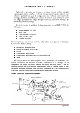 ENFERMAGEM EM BLOCO CIRÚRGICO.
Página 182
Após todo o processo de limpeza, o enxágue merece também atenção
especial, pois cabe a essa fase a retirada dos agentes de limpeza, cabendo aqui
enfocar a qualidade da água. O enxágue deve ser realizado preferencialmente
com água destilada, evitando que o excesso de íons da água corrente vá aderir
aos artigos (principalmente artigos de aço inoxidável), provocando formação de
manchas e pontos de oxidação.
Os níveis normais de qualidade da água, segundo a norma ISSO nº 11134 de
1994, são:
 Metais pesados: < 0,1mg/l
 pH: 6,5 a 8.
 Condutividade:<50 Us/cm.
 Ferro total: <0,2 mg/l.
 Cloretos: <0,3 mg/l.
Para um processo de limpeza eficiente, cabe aplicar os 6 passos considerados
fundamentais (Sobecc, 2002):
 Agrupar por tipos de artigos.
 Imergir ou embeber em solução.
 Limpar.
 Enxaguar em água potável.
 Enxaguar em água deionizada ou desmineralizada.
 Secar.
Na secagem devem ser utilizados panos limpos, sem fiapos, de cor branca, para
melhor visualização de possíveis sujidades. Recomenda-se a utilização de ar
comprimido em artigos canulados, orifícios com lúmen de difícil acesso, a fim de
remover gotículas de água presente internamente. Pode-se também contar aí com
secadoras modernas indicadas para canulados 9traqueias etc.). seu sistema possui
fluxo de ar contínuo, distribuição uniforme de calor e secagem eficiente.
SINAIS E GESTOS DOS INSTRUMENTAIS.
 