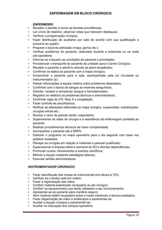 ENFERMAGEM EM BLOCO CIRÚRGICO.
Página 18
ENFERMEIRO
• Receber o plantão e tomar as devidas providências;
• Ler o livro de relatório, observar notas que merecem destaques;
• Verificar a programação cirúrgica;
• Fazer distribuição de auxiliares por sala de acordo com sua qualificação e
anexá-la ao quadro;
• Preparar o local de admissão (mapa, gorros etc.);
• Verificar problemas do paciente, detectado durante a entrevista ou na visita
pré-operatória;
• Informar ao maqueiro as condições do paciente e prioridades;
• Providenciar o transporte do paciente da unidade para o Centro Cirúrgico;
• Receber o paciente e admiti-lo através do plano terapêutico;
• Confirmar os dados do paciente com o mapa cirúrgico;
• Encaminhar o paciente para a sala, acompanhado pela (o) circulante ou
instrumentador (a);
• Passar informações à equipe médica sobre problemas detectados;
• Confirmar com o banco de sangue as reservas sanguíneas;
• Solicitar, receber e armazenar sangue e hemoderivados;
• Registrar no relatório os problemas técnicos e administrativos;
• Confirmar vaga de UTI, Raio X e congelação;
• Fazer controle de psicotrópicos;
• Notificar as alterações referentes ao mapa cirúrgico, suspensões, substituições,
cirurgias extras etc.;
• Revisar o carro de parada cárdio- respiratória;
• Supervisionar as salas de cirurgia e a assistência de enfermagem prestada ao
paciente;
• Realizar procedimentos técnicos de maior complexidade;
• Acompanhar o paciente até a SRPA;
• Elaborar o programa no mapa operatório para o dia seguinte com base nos
pedidos recebidos;
• Planejar as cirurgias em relação a materiais e pessoal qualificado;
• Supervisionar a limpeza diária e semanal da SO e demais dependências;
• Promover cursos, treinamentos e eventos científicos;
• Motivar a equipe mediante estratégias básicas;
• Executar tarefas administrativas.
INSTRUMENTADOR CIRÚRGICO.
• Fazer desinfecção das mesas do instrumental com álcool à 70%;
• Verificar se o lavabo está em ordem;
• Fazer a higienização das mãos;
• Conferir material esterilizado necessário ao ato cirúrgico;
• Conferir os equipamentos que serão utilizados e seu funcionamento;
• Apresentar-se ao paciente para mantê-lo seguro;
• Abrir material estéril necessário sobre a mesa mantendo a técnica asséptica;
• Fazer degermação de mãos e antebraços e paramentar-se;
• Auxiliar a equipe cirúrgica a paramentar-se;
• Auxiliar na colocação dos campos operatório;
 