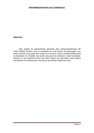 ENFERMAGEM EM BLOCO CIRÚRGICO.
Página 1
PREFÁCIO
Esta apostila foi especialmente elaborada pela professora/enfermeira Mª
Tarcila Rabelo Pinheiro, para os estudantes do curso técnico de enfermagem, que
estão cursando e que sejam bem vindos e é uma honra. Fazer o material didático para
os estudantes é um desafio, pois existe uma gama de conteúdos a serem estudados.
Estudar é o que realmente temos nas mãos. Espero que aproveitem esse material
para estudar e os mestres são a sua base e que tenham respeito por eles.
 
