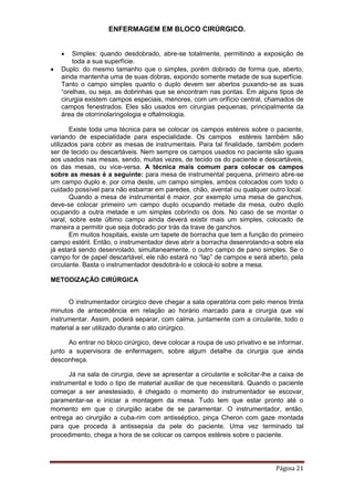 ENFERMAGEM EM BLOCO CIRÚRGICO.
Página 21
 Simples: quando desdobrado, abre-se totalmente, permitindo a exposição de
toda a sua superfície.
 Duplo: do mesmo tamanho que o simples, porém dobrado de forma que, aberto,
ainda mantenha uma de suas dobras, expondo somente metade de sua superfície.
Tanto o campo simples quanto o duplo devem ser abertos puxando-se as suas
“orelhas, ou seja, as dobrinhas que se encontram nas pontas. Em alguns tipos de
cirurgia existem campos especiais, menores, com um orifício central, chamados de
campos fenestrados. Eles são usados em cirurgias pequenas, principalmente da
área de otorrinolaringologia e oftalmologia.
Existe toda uma técnica para se colocar os campos estéreis sobre o paciente,
variando de especialidade para especialidade. Os campos estéreis também são
utilizados para cobrir as mesas de instrumentais. Para tal finalidade, também podem
ser de tecido ou descartáveis. Nem sempre os campos usados no paciente são iguais
aos usados nas mesas, sendo, muitas vezes, de tecido os do paciente e descartáveis,
os das mesas, ou vice-versa. A técnica mais comum para colocar os campos
sobre as mesas é a seguinte: para mesa de instrumental pequena, primeiro abre-se
um campo duplo e, por cima deste, um campo simples, ambos colocados com todo o
cuidado possível para não esbarrar em paredes, chão, avental ou qualquer outro local.
Quando a mesa de instrumental é maior, por exemplo uma mesa de ganchos,
deve-se colocar primeiro um campo duplo ocupando metade da mesa, outro duplo
ocupando a outra metade e um simples cobrindo os dois. No caso de se montar o
varal, sobre este último campo ainda deverá existir mais um simples, colocado de
maneira a permitir que seja dobrado por trás da trave de ganchos.
Em muitos hospitais, existe um tapete de borracha que tem a função do primeiro
campo estéril. Então, o instrumentador deve abrir a borracha desenrolando-a sobre ela
já estará sendo desenrolado, simultaneamente, o outro campo de pano simples. Se o
campo for de papel descartável, ele não estará no “lap” de campos e será aberto, pela
circulante. Basta o instrumentador desdobrá-lo e colocá-lo sobre a mesa.
METODIZAÇÃO CIRÚRGICA
O instrumentador cirúrgico deve chegar a sala operatória com pelo menos trinta
minutos de antecedência em relação ao horário marcado para a cirurgia que vai
instrumentar. Assim, poderá separar, com calma, juntamente com a circulante, todo o
material a ser utilizado durante o ato cirúrgico.
Ao entrar no bloco cirúrgico, deve colocar a roupa de uso privativo e se informar,
junto a supervisora de enfermagem, sobre algum detalhe da cirurgia que ainda
desconheça.
Já na sala de cirurgia, deve se apresentar a circulante e solicitar-lhe a caixa de
instrumental e todo o tipo de material auxiliar de que necessitará. Quando o paciente
começar a ser anestesiado, é chegado o momento do instrumentador se escovar,
paramentar-se e iniciar a montagem da mesa. Tudo tem que estar pronto até o
momento em que o cirurgião acabe de se paramentar. O instrumentador, então,
entrega ao cirurgião a cuba-rim com antisséptico, pinça Cheron com gaze montada
para que proceda à antissepsia da pele do paciente. Uma vez terminado tal
procedimento, chega a hora de se colocar os campos estéreis sobre o paciente.
 