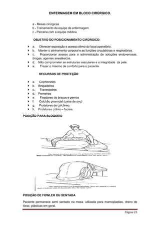 ENFERMAGEM EM BLOCO CIRÚRGICO.
Página 23
a - Mesas cirúrgicas
b - Treinamento da equipe de enfermagem
c - Parceria com a equipe médica
OBJETIVO DO POSICIONAMENTO CIRÚRGICO:
 a. Oferecer exposição e acesso ótimo do local operatório.
 b. Manter o alinhamento corporal e as funções circulatórias e respiratórias.
 c. Proporcionar acesso para a administração de soluções endovenosas,
drogas, agentes anestésicos.
 d. Não comprometer as estruturas vasculares e a integridade da pele.
 e. Trazer o máximo de conforto para o paciente.
RECURSOS DE PROTEÇÃO
 a. Colchonetes
 b. Braçadeiras
 c. Travesseiros
 d. Perneiras
 e. Fixadores de braços e pernas
 f. Colchão piramidal (caixa de ovo)
 g. Protetores de calcâneo
 h. Protetores crânio – faciais
POSIÇÃO PARA BLOQUEIO
POSIÇÃO DE FOWLER OU SENTADA
Paciente permanece semi sentado na mesa. utilizada para mamoplastias, dreno de
tórax, plásticas em geral.
 