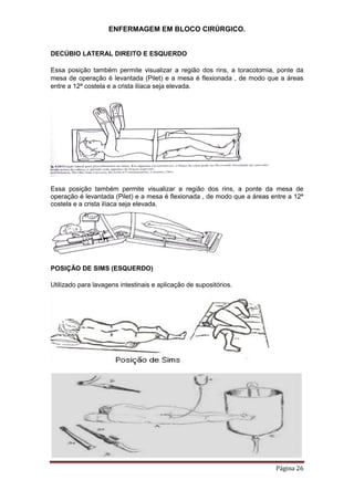 ENFERMAGEM EM BLOCO CIRÚRGICO.
Página 26
DECÚBIO LATERAL DIREITO E ESQUERDO
Essa posição também permite visualizar a região dos rins, a toracotomia, ponte da
mesa de operação é levantada (Pilet) e a mesa é flexionada , de modo que a áreas
entre a 12ª costela e a crista ilíaca seja elevada.
Essa posição também permite visualizar a região dos rins, a ponte da mesa de
operação é levantada (Pilet) e a mesa é flexionada , de modo que a áreas entre a 12ª
costela e a crista ilíaca seja elevada.
POSIÇÃO DE SIMS (ESQUERDO)
Utilizado para lavagens intestinais e aplicação de supositórios.
 