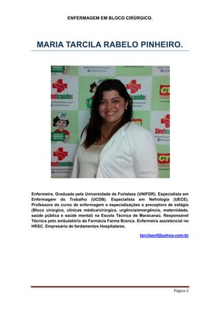 ENFERMAGEM EM BLOCO CIRÚRGICO.
Página 2
MARIA TARCILA RABELO PINHEIRO.
Enfermeira. Graduada pela Universidade de Fortaleza (UNIFOR). Especialista em
Enfermagem do Trabalho (UCDB). Especialista em Nefrologia (UECE).
Professora do curso de enfermagem e especializações e preceptora de estágio
(Bloco cirúrgico, clínicas médica/cirúrgica, urgência/emergência, maternidade,
saúde pública e saúde mental) na Escola Técnica de Maracanaú. Responsável
Técnica pelo ambulatório da Farmácia Farma Branca. Enfermeira assistencial no
HRSC. Empresária de fardamentos Hospitalares.
tarcilaenf@yahoo.com.br
 