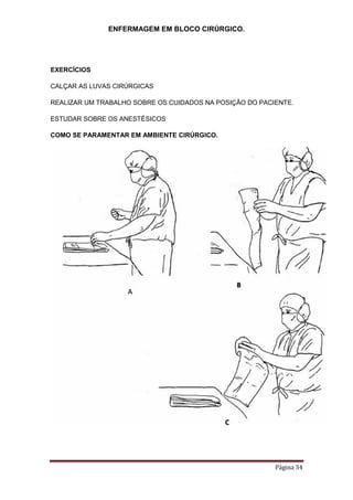 ENFERMAGEM EM BLOCO CIRÚRGICO.
Página 34
EXERCÍCIOS
CALÇAR AS LUVAS CIRÚRGICAS
REALIZAR UM TRABALHO SOBRE OS CUIDADOS NA POSIÇÃO DO PACIENTE.
ESTUDAR SOBRE OS ANESTÉSICOS
COMO SE PARAMENTAR EM AMBIENTE CIRÚRGICO.
 