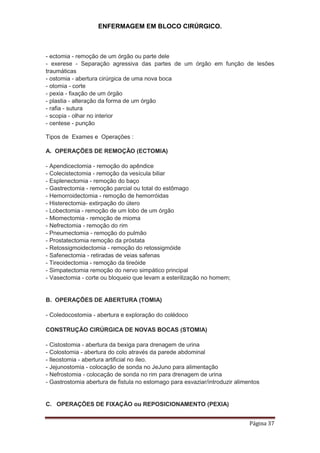ENFERMAGEM EM BLOCO CIRÚRGICO.
Página 37
- ectomia - remoção de um órgão ou parte dele
- exerese - Separação agressiva das partes de um órgão em função de lesões
traumáticas
- ostomia - abertura cirúrgica de uma nova boca
- otomia - corte
- pexia - fixação de um órgão
- plastia - alteração da forma de um órgão
- rafia - sutura
- scopia - olhar no interior
- centese - punção
Tipos de Exames e Operações :
A. OPERAÇÕES DE REMOÇÃO (ECTOMIA)
- Apendicectomia - remoção do apêndice
- Colecistectomia - remoção da vesícula biliar
- Esplenectomia - remoção do baço
- Gastrectomia - remoção parcial ou total do estômago
- Hemorroidectomia - remoção de hemorróidas
- Histerectomia- extirpação do útero
- Lobectomia - remoção de um lobo de um órgão
- Miomectomia - remoção de mioma
- Nefrectomia - remoção do rim
- Pneumectomia - remoção do pulmão
- Prostatectomia remoção da próstata
- Retossigmoidectomia - remoção do retossigmóide
- Safenectomia - retiradas de veias safenas
- Tireoidectomia - remoção da tireóide
- Simpatectomia remoção do nervo simpático principal
- Vasectomia - corte ou bloqueio que levam a esterilização no homem;
B. OPERAÇÕES DE ABERTURA (TOMIA)
- Coledocostomia - abertura e exploração do colédoco
CONSTRUÇÃO CIRÚRGICA DE NOVAS BOCAS (STOMIA)
- Cistostomia - abertura da bexiga para drenagem de urina
- Colostomia - abertura do colo através da parede abdominal
- Ileostomia - abertura artificial no íleo.
- Jejunostomia - colocação de sonda no JeJuno para alimentação
- Nefrostomia - colocação de sonda no rim para drenagem de urina
- Gastrostomia abertura de fistula no estomago para esvaziar/introduzir alimentos
C. OPERAÇÕES DE FIXAÇÃO ou REPOSICIONAMENTO (PEXIA)
 