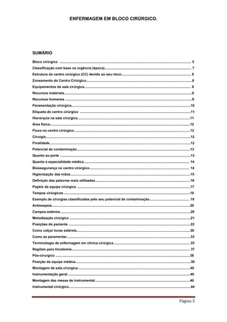 ENFERMAGEM EM BLOCO CIRÚRGICO.
Página 3
SUMÁRIO
Bloco cirúrgico .......................................................................................................................................... 5
Classificação com base na urgência (época)........................................................................................... 7
Estrutura do centro cirúrgico (CC) devido ao seu risco:........................................................................ 8
Zoneamento do Centro Cirúrgico...............................................................................................................8
Equipamentos da sala cirúrgica................................................................................................................ 8
Recursos materiais......................................................................................................................................9
Recursos humanos .....................................................................................................................................9
Paramentação cirúrgica.............................................................................................................................10
Etiqueta do centro cirúrgico ....................................................................................................................11
Hierarquia na sala cirúrgica......................................................................................................................11
Área física...................................................................................................................................................12
Fluxo no centro cirúrgico..........................................................................................................................12
Cirurgia........................................................................................................................................................12
Finalidade....................................................................................................................................................12
Potencial de contaminação.......................................................................................................................13
Quanto ao porte .........................................................................................................................................13
Quanto à especialidade médica............................................................................................................... 14
Biossegurança no centro cirúrgico......................................................................................................... 14
Higienização das mãos..............................................................................................................................15
Definição das palavras mais utilizadas....................................................................................................16
Papéis da equipe cirúrgica .......................................................................................................................17
Tempos cirúrgicos ....................................................................................................................................19
Exemplo de cirurgias classificadas pelo seu potencial de contaminação.......................................... 19
Antissepsia.................................................................................................................................................20
Campos estéreis.........................................................................................................................................20
Metodização cirúrgica ...............................................................................................................................21
Posições do paciente ................................................................................................................................22
Como calçar luvas estéreis.......................................................................................................................30
Como se paramentar..................................................................................................................................33
Terminologia de enfermagem em clinica cirúrgica................................................................................ 35
Regiões para tricotomia............................................................................................................................ 37
Pós-cirurgico .............................................................................................................................................38
Posição da equipe médica.........................................................................................................................39
Montagem da sala cirúrgica......................................................................................................................40
Instrumentação geral ................................................................................................................................40
Montagem das mesas de instrumental....................................................................................................40
Instrumental cirúrgico................................................................................................................................44
 