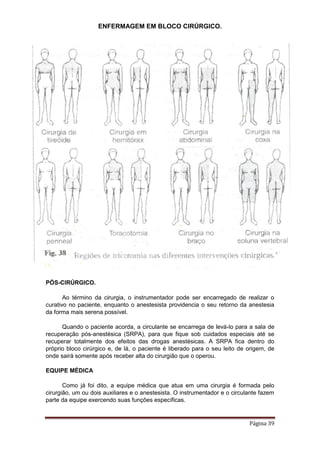 ENFERMAGEM EM BLOCO CIRÚRGICO.
Página 39
PÓS-CIRÚRGICO.
Ao término da cirurgia, o instrumentador pode ser encarregado de realizar o
curativo no paciente, enquanto o anestesista providencia o seu retorno da anestesia
da forma mais serena possível.
Quando o paciente acorda, a circulante se encarrega de levá-lo para a sala de
recuperação pós-anestésica (SRPA), para que fique sob cuidados especiais até se
recuperar totalmente dos efeitos das drogas anestésicas. A SRPA fica dentro do
próprio bloco cirúrgico e, de lá, o paciente é liberado para o seu leito de origem, de
onde sairá somente após receber alta do cirurgião que o operou.
EQUIPE MÉDICA
Como já foi dito, a equipe médica que atua em uma cirurgia é formada pelo
cirurgião, um ou dois auxiliares e o anestesista. O instrumentador e o circulante fazem
parte da equipe exercendo suas funções específicas.
 