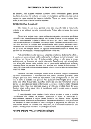 ENFERMAGEM EM BLOCO CIRÚRGICO.
Página 43
do paciente, para suportar materiais auxiliares como compressas, gazes, pinças
auxiliares, tesouras, etc. costuma ser usada em cirurgias de grande porte, nas quais o
espaço na mesa principal fica bastante reduzido. Põe-se um campo cirúrgico duplo
antes de se colocar qualquer material sobre ela.
MESA PRINCIPAL E AUXILIAR
São mesas de aço inox, grandes, onde será disposto todo o instrumental
cirúrgico a ser utilizado durante o procedimento. Ambas são montadas da mesma
maneira.
É importante lembrar que a mesa auxiliar nem sempre é necessária, sendo sua
utilização mais frequente em cirurgias de grande porte. Para se montar qualquer uma
delas o instrumentador começará cobrindo-as com um campo estéril simples ou
descartável de plástico e, sobre este, um campo duplo. Deve-se tomar imenso cuidado
para não encostar os campos em absolutamente nada quando estiverem sendo
desdobrados e postos sobre as mesas. Se isto ocorrer, deve-se dispensá-los e trocá-
los por outro. Os campos devem ser jogados delicadamente sobre as mesas, não
devendo ser arrumados ou esticados após estarem sobre elas.
Pode-se também montar as mesas utilizando uma lâmina de borracha estéril e,
a seguir, um campo simples estéril. A borracha é entregue ao instrumentador, pela
circulante, em forma de rolo. O instrumentador coloca o rolo sobre a mesa,
verticalmente e a desenrola até cobri-la totalmente. Essa forma é mais aconselhada,
pois a borracha exerce maior proteção para o instrumental, evitando que se façam
pequenos furos nos campos de pano com agulhas e/ou pontas de instrumental. O
campo de borracha é muito importante para se evitar contaminação quando cair algum
líquido na mesa.
Depois de colocados os campos estéreis sobre as mesas, chega o momento de
organizar o instrumental. O instrumentador deve pedir a circulante que abra a caixa
cirúrgica para que possa retirar os instrumentos. Esta operação deve ser feita com
toda a calma e cuidado para que não haja qualquer contaminação. Deve-se estar
alerta para o fato de que toda a superfície externa da caixa de instrumental, tampa e
bordas são consideradas locais contaminados e, por isso, o instrumentador não pode
esbarrar neles. Caso isso aconteça, deve-se providenciar imediata troca de luvas.
Existem locais onde a caixa inteira é considerada estéril; nesses casos, o cuidado
descrito é dispensável.
O instrumentador, após receber a caixa aberta, começa a retirar o material
colocando-os nas mesas de maneira organizada e lógica. A disposição do
instrumentador obedece a regras gerais podendo, no entanto, sofrer algumas
modificações de acordo com a conveniência de cada instrumentador. Se o profissional
for trabalhar do lado esquerdo da mesa cirúrgica, a sequência de colocação do
instrumental deverá ser a direita para a esquerda, se o instrumentador ficar do lado
direito, a montagem se iniciará da esquerda para a direita.
REGRAS BÁSICAS PARA MONTAGEM DAS MESAS
 