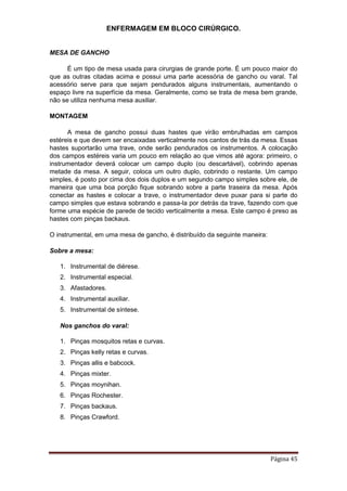 ENFERMAGEM EM BLOCO CIRÚRGICO.
Página 45
MESA DE GANCHO
É um tipo de mesa usada para cirurgias de grande porte. É um pouco maior do
que as outras citadas acima e possui uma parte acessória de gancho ou varal. Tal
acessório serve para que sejam pendurados alguns instrumentais, aumentando o
espaço livre na superfície da mesa. Geralmente, como se trata de mesa bem grande,
não se utiliza nenhuma mesa auxiliar.
MONTAGEM
A mesa de gancho possui duas hastes que virão embrulhadas em campos
estéreis e que devem ser encaixadas verticalmente nos cantos de trás da mesa. Essas
hastes suportarão uma trave, onde serão pendurados os instrumentos. A colocação
dos campos estéreis varia um pouco em relação ao que vimos até agora: primeiro, o
instrumentador deverá colocar um campo duplo (ou descartável), cobrindo apenas
metade da mesa. A seguir, coloca um outro duplo, cobrindo o restante. Um campo
simples, é posto por cima dos dois duplos e um segundo campo simples sobre ele, de
maneira que uma boa porção fique sobrando sobre a parte traseira da mesa. Após
conectar as hastes e colocar a trave, o instrumentador deve puxar para si parte do
campo simples que estava sobrando e passa-la por detrás da trave, fazendo com que
forme uma espécie de parede de tecido verticalmente a mesa. Este campo é preso as
hastes com pinças backaus.
O instrumental, em uma mesa de gancho, é distribuído da seguinte maneira:
Sobre a mesa:
1. Instrumental de diérese.
2. Instrumental especial.
3. Afastadores.
4. Instrumental auxiliar.
5. Instrumental de síntese.
Nos ganchos do varal:
1. Pinças mosquitos retas e curvas.
2. Pinças kelly retas e curvas.
3. Pinças allis e babcock.
4. Pinças mixter.
5. Pinças moynihan.
6. Pinças Rochester.
7. Pinças backaus.
8. Pinças Crawford.
 
