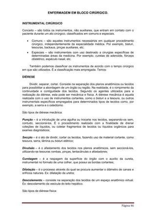 ENFERMAGEM EM BLOCO CIRÚRGICO.
Página 46
INSTRUMENTAL CIRÚRGICO
Conceito – são todos os instrumentos, não auxiliares, que entram em contato com o
paciente durante um ato cirúrgico; classificados em comuns e especiais.
 Comuns – são aqueles instrumentos necessários em qualquer procedimento
cirúrgico, independentemente da especialidade médica. Por exemplo, bisturi,
tesouras, backaus, pinças auxiliares, etc.
 Especiais – são instrumentais com uso destinado a cirurgias específicas de
determinadas áreas da medicina. Por exemplo, curetas de adenoide, fórceps
obstétrico, espéculo nasal, etc.
Também podemos classificar os instrumentos de acordo com o tempo cirúrgico
em que são utilizados. É a classificação mais empregada. Temos:
DIÉRESE
Dividir, separar, cortar. Consiste na separação dos planos anatômicos ou tecidos
para possibilitar a abordagem de um órgão ou região. Na realidade, é o rompimento da
continuidade e contiguidade dos tecidos. Segundo os agentes utilizados para a
realização da diérese, esta pode ser mecânica e física. A diérese mecânica é aquela
realizada com o uso de instrumentos cortantes, como o bisturi e a tesoura, ou outros
instrumentais específicos empregados para determinados tipos de tecidos como, por
exemplo, a serra e o osteótomo.
São tipos de diérese mecânica:
Punção – é a introdução de uma agulha ou trocarte nos tecidos, separando-os sem,
contudo, seccioná-los. É o procedimento realizado com a finalidade de drenar
coleções de líquidos, ou coletar fragmentos de tecidos ou líquidos orgânicos para
exames diagnósticos;
Secção – é o ato de dividir, cortar os tecidos, fazendo uso de material cortante, como
tesoura, serra, lâmina ou bisturi elétrico;
Divulsão – é o afastamento dos tecidos nos planos anatômicos, sem seccioná-los,
utilizando-se tesouras rombas, pinças, tentacânulas e afastadores;
Curetagem – é a raspagem da superfície do órgão com o auxílio da cureta,
instrumental no formato de uma colher, que possui as bordas cortantes;
Dilatação – é o processo através do qual se procura aumentar o diâmetro de canais e
orifícios naturais. Ex: dilatação da uretra;
Descolamento – consiste na separação dos tecidos de um espaço anatômico virtual.
Ex: descolamento da vesícula do leito hepático.
São tipos de diérese física:
 