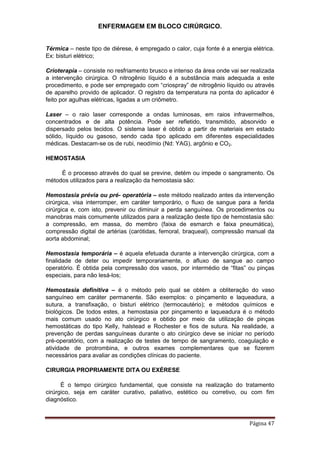 ENFERMAGEM EM BLOCO CIRÚRGICO.
Página 47
Térmica – neste tipo de diérese, é empregado o calor, cuja fonte é a energia elétrica.
Ex: bisturi elétrico;
Crioterapia – consiste no resfriamento brusco e intenso da área onde vai ser realizada
a intervenção cirúrgica. O nitrogênio líquido é a substância mais adequada a este
procedimento, e pode ser empregado com “criospray” de nitrogênio líquido ou através
de aparelho provido de aplicador. O registro da temperatura na ponta do aplicador é
feito por agulhas elétricas, ligadas a um criômetro.
Laser – o raio laser corresponde a ondas luminosas, em raios infravermelhos,
concentrados e de alta potência. Pode ser refletido, transmitido, absorvido e
dispersado pelos tecidos. O sistema laser é obtido a partir de materiais em estado
sólido, líquido ou gasoso, sendo cada tipo aplicado em diferentes especialidades
médicas. Destacam-se os de rubi, neodímio (Nd: YAG), argônio e CO2.
HEMOSTASIA
É o processo através do qual se previne, detém ou impede o sangramento. Os
métodos utilizados para a realização da hemostasia são:
Hemostasia prévia ou pré- operatória – este método realizado antes da intervenção
cirúrgica, visa interromper, em caráter temporário, o fluxo de sangue para a ferida
cirúrgica e, com isto, prevenir ou diminuir a perda sanguínea. Os procedimentos ou
manobras mais comumente utilizados para a realização deste tipo de hemostasia são:
a compressão, em massa, do membro (faixa de esmarch e faixa pneumática),
compressão digital de artérias (carótidas, femoral, braqueal), compressão manual da
aorta abdominal;
Hemostasia temporária – é aquela efetuada durante a intervenção cirúrgica, com a
finalidade de deter ou impedir temporariamente, o afluxo de sangue ao campo
operatório. É obtida pela compressão dos vasos, por intermédio de “fitas” ou pinças
especiais, para não lesá-los;
Hemostasia definitiva – é o método pelo qual se obtém a obliteração do vaso
sanguíneo em caráter permanente. São exemplos: o pinçamento e laqueadura, a
sutura, a transfixação, o bisturi elétrico (termocautério); e métodos químicos e
biológicos. De todos estes, a hemostasia por pinçamento e laqueadura é o método
mais comum usado no ato cirúrgico e obtido por meio da utilização de pinças
hemostáticas do tipo Kelly, halstead e Rochester e fios de sutura. Na realidade, a
prevenção de perdas sanguíneas durante o ato cirúrgico deve se iniciar no período
pré-operatório, com a realização de testes de tempo de sangramento, coagulação e
atividade de protrombina, e outros exames complementares que se fizerem
necessários para avaliar as condições clínicas do paciente.
CIRURGIA PROPRIAMENTE DITA OU EXÉRESE
É o tempo cirúrgico fundamental, que consiste na realização do tratamento
cirúrgico, seja em caráter curativo, paliativo, estético ou corretivo, ou com fim
diagnóstico.
 