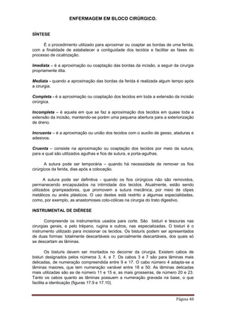 ENFERMAGEM EM BLOCO CIRÚRGICO.
Página 48
SÍNTESE
É o procedimento utilizado para aproximar ou coaptar as bordas de uma ferida,
com a finalidade de estabelecer a contiguidade dos tecidos e facilitar as fases do
processo de cicatrização.
Imediata – é a aproximação ou coaptação das bordas da incisão, a seguir da cirurgia
propriamente dita.
Mediata - quando a aproximação das bordas da ferida é realizada algum tempo após
a cirurgia.
Completa - é a aproximação ou coaptação dos tecidos em toda a extensão da incisão
cirúrgica.
Incompleta – é aquela em que se faz a aproximação dos tecidos em quase toda a
extensão da incisão, mantendo-se porém uma pequena abertura para a exteriorização
de dreno.
Incruenta – é a aproximação ou união dos tecidos com o auxílio de gesso, ataduras e
adesivos.
Cruenta – consiste na aproximação ou coaptação dos tecidos por meio da sutura,
para a qual são utilizados agulhas e fios de sutura, e porta-agulhas.
A sutura pode ser temporária – quando há necessidade de remover os fios
cirúrgicos da ferida, dias após a colocação.
A sutura pode ser definitiva - quando os fios cirúrgicos não são removidos,
permanecendo encapsulados na intimidade dos tecidos. Atualmente, estão sendo
utilizados grampeadores, que promovem a sutura mecânica, por meio de clipes
metálicos ou anéis plásticos. O uso destes está restrito a algumas especialidades,
como, por exemplo, as anastomoses colo-cólicas na cirurgia do trato digestivo.
INSTRUMENTAL DE DIÉRESE
Compreende os instrumentos usados para corte. São bisturi e tesouras nas
cirurgias gerais, e pelo trépano, rugina e outros, nas especializadas. O bisturi é o
instrumento utilizado para incisionar os tecidos. Os bisturis podem ser apresentados
de duas formas: totalmente descartáveis ou parcialmente descartáveis, dos quais só
se descartam as lâminas.
Os bisturis devem ser montados no decorrer da cirurgia. Existem cabos de
bisturi designados pelos números 3, 4, e 7. Os cabos 3 e 7 são para lâminas mais
delicadas, de numeração compreendida entre 9 e 17. O cabo número 4 adapta-se a
lâminas maiores, que tem numeração variável entre 18 e 50. As lâminas delicadas
mais utilizadas são as de número 11 e 15 e, as mais grosseiras, de número 20 e 23.
Tanto os cabos quanto as lâminas possuem a numeração gravada na base, o que
facilita a identicação (figuras 17.9 e 17.10).
 
