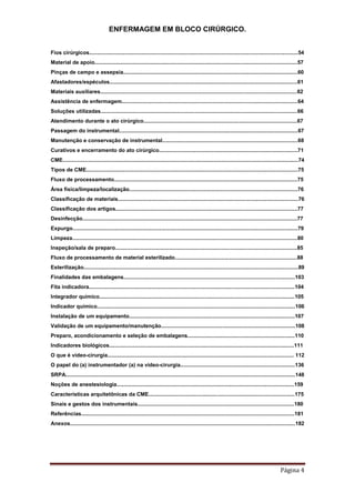 ENFERMAGEM EM BLOCO CIRÚRGICO.
Página 4
Fios cirúrgicos............................................................................................................................................54
Material de apoio........................................................................................................................................57
Pinças de campo e assepsia.....................................................................................................................60
Afastadores/espéculos..............................................................................................................................61
Materiais auxiliares....................................................................................................................................62
Assistência de enfermagem......................................................................................................................64
Soluções utilizadas....................................................................................................................................66
Atendimento durante o ato cirúrgico.......................................................................................................67
Passagem do instrumental........................................................................................................................67
Manutenção e conservação de instrumental...........................................................................................68
Curativos e encerramento do ato cirúrgico.............................................................................................71
CME..............................................................................................................................................................74
Tipos de CME..............................................................................................................................................75
Fluxo de processamento...........................................................................................................................75
Área física/limpeza/localização.................................................................................................................76
Classificação de materiais.........................................................................................................................76
Classificação dos artigos..........................................................................................................................77
Desinfecção................................................................................................................................................77
Expurgo.......................................................................................................................................................79
Limpeza.......................................................................................................................................................80
Inspeção/sala de preparo..........................................................................................................................85
Fluxo de processamento de material esterilizado..................................................................................88
Esterilização................................................................................................................................................89
Finalidades das embalagens...................................................................................................................103
Fita indicadora..........................................................................................................................................104
Integrador químico...................................................................................................................................105
Indicador químico.....................................................................................................................................106
Instalação de um equipamento...............................................................................................................107
Validação de um equipamento/manutenção..........................................................................................108
Preparo, acondicionamento e seleção de embalagens........................................................................110
Indicadores biológicos............................................................................................................................111
O que é vídeo-cirurgia............................................................................................................................. 112
O papel do (a) instrumentador (a) na vídeo-cirurgia.............................................................................136
SRPA..........................................................................................................................................................148
Noções de anestesiologia.......................................................................................................................159
Características arquitetônicas da CME..................................................................................................175
Sinais e gestos dos instrumentais.........................................................................................................180
Referências...............................................................................................................................................181
Anexos.......................................................................................................................................................182
 