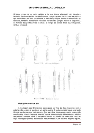 ENFERMAGEM EM BLOCO CIRÚRGICO.
Página 49
O bisturi consta de um cabo metálico e de uma lâmina adaptável, cujo formato e
tamanho de ambos variam de acordo com a cirurgia, ou seja, tecido a ser excisado e
tipo de incisão a ser feita. Atualmente, o mercado já dispõe de bisturi descartável. As
tesouras, também, apresentam variações no tamanho (longas, médias e pequenas),
no formato das pontas (retas e curvas) e no tipo de pontas (finas ou pontiagudas,
rombas e mistas).
Montagem do bisturi frio.
A montagem das lâminas nos cabos pode ser feita de duas maneiras: com a
própria mão ou com o auxílio de um porta-agulha. O instrumentador deve optar pela
técnica que lhe parecer mais segura. Com as mãos: deve pegar o cabo e segurá-lo
com firmeza, fazendo com que a lâmina deslize delicadamente sobre ele até o encaixe
ser perfeito. Deve-se iniciar o encaixe da lâmina no sentido de baixo para cima, ou
seja, na direção oposta a do corpo do instrumentador. Com o auxílio do porta-agulha,
 