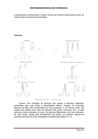 ENFERMAGEM EM BLOCO CIRÚRGICO.
Página 50
o procedimento é praticamente o mesmo, sendo que a lâmina estará presa por ele, ao
invés de estar na mão do instrumentador.
Tesouras
Existem uma infinidade de tesouras com pontas e tamanhos diferentes,
apropriadas para cada tarefa e especialidade médico- cirúrgica. As chamadas
tesouras de Mayo são consideradas as mais grosseiras e, de maneira geral, são
usadas para tarefas como corte de materiais (fios, gazes, borrachas, etc) ou para
estruturas menos delicadas do corpo. As tesouras Metzenbaum são mais delicadas,
de corpo longo, usadas para descolamento de tecidos, por exemplo. Seguem-se
exemplos das tesouras mais empregadas na prática geral (figura 17.11).
 