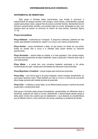 ENFERMAGEM EM BLOCO CIRÚRGICO.
Página 51
INSTRUMENTAL DE HEMOSTASIA
Este grupo é formado pelos instrumentos cuja função é promover o
estancamento do sangue durante o ato cirúrgico. Assim sendo, compreendem aqueles
usados para pinçar vasos, segurar fios de sutura e prender tecidos. Apresentam-se em
formas e comprimentos variados, com pontas retas ou curvas, denteadas ou não, com
diversos tipos de estrias ou ranhuras no interior de suas pontas. Exemplos (figura
17.12)
Pinças hemostáticas
Pinça Halstead – conhecida por “mosquito”. É pequena e delicada, podendo ser reta
(neste caso também chamada de “reparo”) ou curva e com vários comprimentos.
Pinça Kocher – pinça semelhante a Kelly, só que possui um dente em sua ponta.
Existe na versão reta e curva e é utilizada para pinçar tecidos ou tracionar
aponeuroses.
Pinça Rochester – dentre todas as citadas, é a mais grosseira. Tem pontas longas,
servindo para pinçamento de alças intestinais, tubos e pedículos. Pode-se dizer que é
uma kelly grande.
Pinça Mixter – a ponta tem uma curvatura bastante acentuada e há vários
comprimentos de cabo. Usada para hemostasia de estruturas mais profundas.
Pinça Moyniham e Crawford – pinças longas para estruturas profundas.
Pinça Kelly – com forma igual a da pinça Halstead, exerce funções semelhantes, só
que possui tamanho maior. Pode também ser reta ou curva e a ranhura de sua ponta
ativa chega somente até metade da área de preensão.
Pinça Crile – é idêntica a pinça Kelly, só se diferenciando porque a ranhura da ponta
ocupa todo o comprimento dela.
Este grupo é formado pelas pinças hemostáticas, apresentadas em diferentes tipos e
tamanhos, podendo ser retas ou curvas. Geralmente, a denominação destas pinças é
dada pelos nomes dos autores que as idealizaram, o que destaca as características
que as diferem entre si, como ranhuras nas ramas, presença ou ausência de dentes.
 