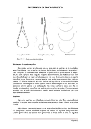 ENFERMAGEM EM BLOCO CIRÚRGICO.
Página 53
Montagem do porta - agulha
Deve estar sempre pronto para uso, ou seja, com a agulha e o fio montados,
visando colaborar com a rapidez da cirurgia. Após abrir a embalagem do fio solicitado
pelo cirurgião, o instrumentador apreende a agulha com o porta-agulha. A seguir,
arruma com a própria mão a agulha na ponta do instrumento, de modo que fique com
a ponta voltada para si e para o lado esquerdo (no caso de cirurgião destro). A agulha
deve ficar presa firmemente no porta-agulha, pela região que corresponde a mais ou
menos 2/3 de sua curvatura. No caso de fios não agulhados, o instrumentador deve
providenciar a montagem do fio na agulha; abre-se a embalagem do fio, retira-se o fio,
esticando-o bem. Coloca-se o porta-agulha na posição vertical e passa-se o fio por
detrás, encaixando-o no orifício da agulha com uma leve pressão. É uma manobra
simples, com a qual o instrumentador deverá estar bastante familiarizado para que
seja feita rapidamente.
Agulhas
A primeira agulha a ser utilizada em cirurgia foi do tipo reta. Com a evolução das
técnicas cirúrgicas, esse material também se desenvolveu e foram criadas as agulhas
curvas.
Além dessas características de forma, as agulhas também podem ser cilíndricas
ou triangulares, no que se refere ao plano de secção. As agulhas triangulares são
usadas para sutura de tecidos mais grosseiros e duros, como a pele. As agulhas
 