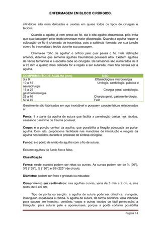 ENFERMAGEM EM BLOCO CIRÚRGICO.
Página 54
cilíndricas são mais delicadas e usadas em quase todos os tipos de cirurgias e
tecidos.
Quando a agulha já vem presa ao fio, ela é dita agulha atraumática, pois evita
que sua passagem pelo tecido provoque maior dilaceração. Quando a agulha requer a
colocação de fio é chamada de traumática, pois a saliência formada por sua junção
com o fio traumatiza o tecido durante sua passagem.
Chama-se “olho de agulha” o orifício pelo qual passa o fio. Pela definição
anterior, dizemos que somente agulhas traumáticas possuem olho. Existem agulhas
de vários tamanhos e a escolha cabe ao cirurgião. Os tamanhos são numerados de 3
a 75 mm e quanto mais delicada for a região a ser suturada, mais fina deverá ser a
agulha.
COMPRIMENTO DE AGULHA (mm) USO
3 a 9 Oftalmologia e microcirurgia
10 a 15 Urologia, cardiologia, plástica e
neurocirurgia
15 a 25 Cirurgia geral, cardiologia,
gastroenterologia.
25 a 40 Cirurgia geral, gastroenterologia.
50 a 75 Pele
Geralmente são fabricadas em aço inoxidável e possuem características relacionadas
a:
Ponta: é a parte da agulha de sutura que facilita a penetração destas nos tecidos,
causando o mínimo de trauma possível;
Corpo: é a porção central da agulha, que possibilita a fixação adequada ao porta-
agulha. Com isto, proporciona facilidade nas manobras de introdução e resgate da
agulha nos tecidos, durante o processo de síntese cirúrgica;
Fundo: é o ponto de união da agulha com o fio de sutura.
Existem agulhas de fundo fixo e falso.
Classificação
Forma: neste aspecto podem ser retas ou curvas. As curvas podem ser de ¼ (90°),
3/8 (135°), ½ (180°) e 5/8 (225°) de círculo;
Diâmetro: podem ser finas e grossas ou robustas;
Comprimento em centímetros: nas agulhas curvas, varia de 3 mm a 9 cm, e, nas
retas, de 5 a 6 cm;
Tipo de ponta ou secção: a agulha de sutura pode ser cilíndrica, triangular,
losangular, espatulada e romba. A agulha de sutura, de forma cilíndrica, está indicada
para suturas em intestino, peritônio, vasos e outros tecidos de fácil penetração; a
triangular, para suturar pele e aponeuroses, porque a ponta cortante possibilita
 