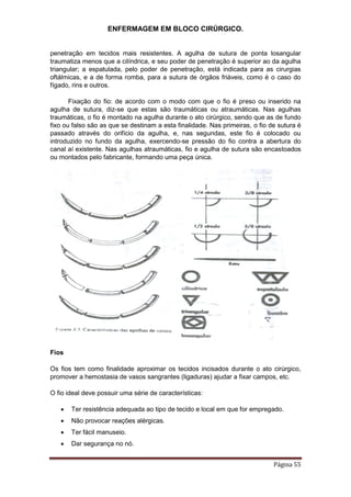 ENFERMAGEM EM BLOCO CIRÚRGICO.
Página 55
penetração em tecidos mais resistentes. A agulha de sutura de ponta losangular
traumatiza menos que a cilíndrica, e seu poder de penetração é superior ao da agulha
triangular; a espatulada, pelo poder de penetração, está indicada para as cirurgias
oftálmicas, e a de forma romba, para a sutura de órgãos friáveis, como é o caso do
fígado, rins e outros.
Fixação do fio: de acordo com o modo com que o fio é preso ou inserido na
agulha de sutura, diz-se que estas são traumáticas ou atraumáticas. Nas agulhas
traumáticas, o fio é montado na agulha durante o ato cirúrgico, sendo que as de fundo
fixo ou falso são as que se destinam a esta finalidade. Nas primeiras, o fio de sutura é
passado através do orifício da agulha, e, nas segundas, este fio é colocado ou
introduzido no fundo da agulha, exercendo-se pressão do fio contra a abertura do
canal aí existente. Nas agulhas atraumáticas, fio e agulha de sutura são encastoados
ou montados pelo fabricante, formando uma peça única.
Fios
Os fios tem como finalidade aproximar os tecidos incisados durante o ato cirúrgico,
promover a hemostasia de vasos sangrantes (ligaduras) ajudar a fixar campos, etc.
O fio ideal deve possuir uma série de características:
 Ter resistência adequada ao tipo de tecido e local em que for empregado.
 Não provocar reações alérgicas.
 Ter fácil manuseio.
 Dar segurança no nó.
 