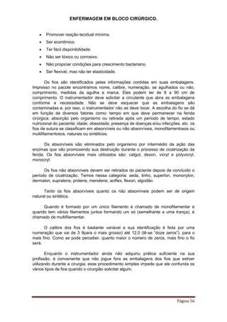 ENFERMAGEM EM BLOCO CIRÚRGICO.
Página 56
 Promover reação tecidual mínima.
 Ser econômico.
 Ter fácil disponibilidade.
 Não ser tóxico ou corrosivo.
 Não propiciar condições para crescimento bacteriano.
 Ser flexível, mas não ter elasticidade.
Os fios são identificados pelas informações contidas em suas embalagens.
Impresso no pacote encontramos nome, calibre, numeração, se agulhados ou não,
comprimento, medidas da agulha e marca. Eles podem ter de 8 a 90 cm de
comprimento. O instrumentador deve solicitar a circulante que abra as embalagens
conforme a necessidade. Não se deve esquecer que as embalagens são
contaminadas e, por isso, o instrumentador não as deve tocar. A escolha do fio se dá
em função de diversos fatores como: tempo em que deve permanecer na ferida
cirúrgica; absorção pelo organismo ou retirada após um período de tempo; estado
nutricional do paciente; idade; obesidade; presença de doenças e/ou infecções, etc. os
fios de sutura se classificam em absorvíveis ou não absorvíveis, monofilamentosos ou
multifilamentosos, naturais ou sintéticos.
Os absorvíveis são eliminados pelo organismo por intermédio da ação das
enzimas que vão promovendo sua destruição durante o processo de cicatrização da
ferida. Os fios absorvíveis mais utilizados são: catgut, dexon, vicryl e polyvicryl,
monocryl.
Os fios não absorvíveis devem ser retirados do paciente depois de concluído o
período de cicatrização. Temos nessa categoria: seda, linho, superlon, mononylon,
dermalon, supralene, prolene, mersilene, aciflex, flexon, algodão.
Tanto os fios absorvíveis quanto os não absorvíveis podem ser de origem
natural ou sintética.
Quando é formado por um único filamento é chamado de monofilamentar e
quando tem vários filamentos juntos formando um só (semelhante a uma trança), é
chamado de multifilamentar.
O calibre dos fios é bastante variável e sua identificação é feita por uma
numeração que vai de 3 9para o mais grosso) até 12,0 (lê-se “doze zeros”), para o
mais fino. Como se pode perceber, quanto maior o número de zeros, mais fino o fio
será.
Enquanto o instrumentador ainda não adquiriu prática suficiente na sua
profissão, é conveniente que não jogue fora as embalagens dos fios que estiver
utilizando durante a cirurgia; esse procedimento simples impede que ele confunda os
vários tipos de fios quando o cirurgião solicitar algum.
 
